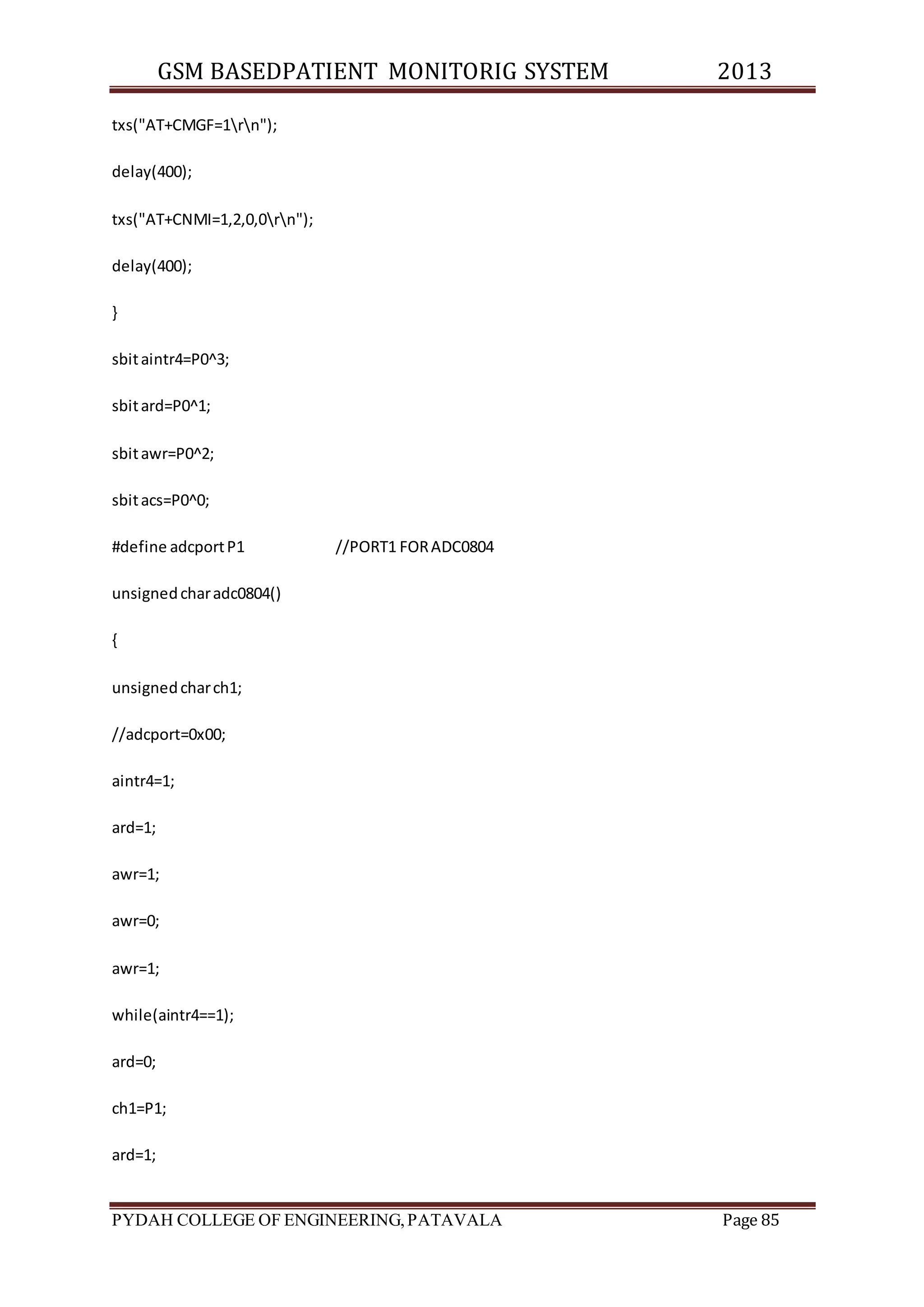 GSM BASEDPATIENT MONITORIG SYSTEM 2013 
txs("AT+CMGF=1rn"); 
delay(400); 
txs("AT+CNMI=1,2,0,0rn"); 
delay(400); 
} 
sbit aintr4=P0^3; 
sbit ard=P0^1; 
sbit awr=P0^2; 
sbit acs=P0^0; 
#define adcport P1 //PORT1 FOR ADC0804 
unsigned char adc0804() 
{ 
unsigned char ch1; 
//adcport=0x00; 
aintr4=1; 
ard=1; 
awr=1; 
awr=0; 
awr=1; 
while(aintr4==1); 
ard=0; 
ch1=P1; 
ard=1; 
PYDAH COLLEGE OF ENGINEERING, PATAVALA Page 85 
 