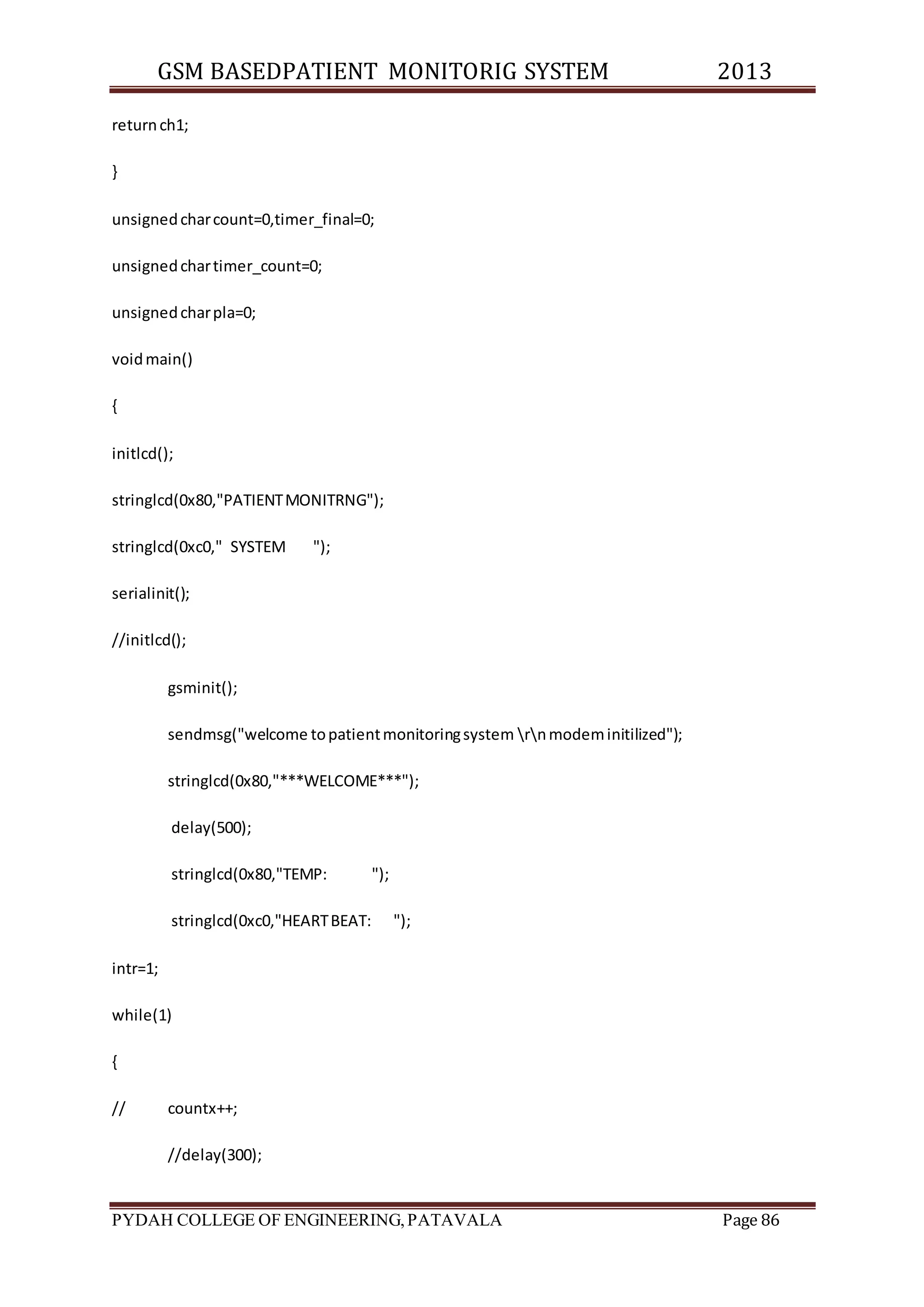 GSM BASEDPATIENT MONITORIG SYSTEM 2013 
return ch1; 
} 
unsigned char count=0,timer_final=0; 
unsigned char timer_count=0; 
unsigned char pla=0; 
void main() 
{ 
initlcd(); 
stringlcd(0x80,"PATIENT MONITRNG"); 
stringlcd(0xc0," SYSTEM "); 
serialinit(); 
//initlcd(); 
gsminit(); 
sendmsg("welcome to patient monitoring system rn modem initilized"); 
stringlcd(0x80,"***WELCOME***"); 
delay(500); 
stringlcd(0x80,"TEMP: "); 
stringlcd(0xc0,"HEART BEAT: "); 
intr=1; 
while(1) 
{ 
// countx++; 
//delay(300); 
PYDAH COLLEGE OF ENGINEERING, PATAVALA Page 86 
 