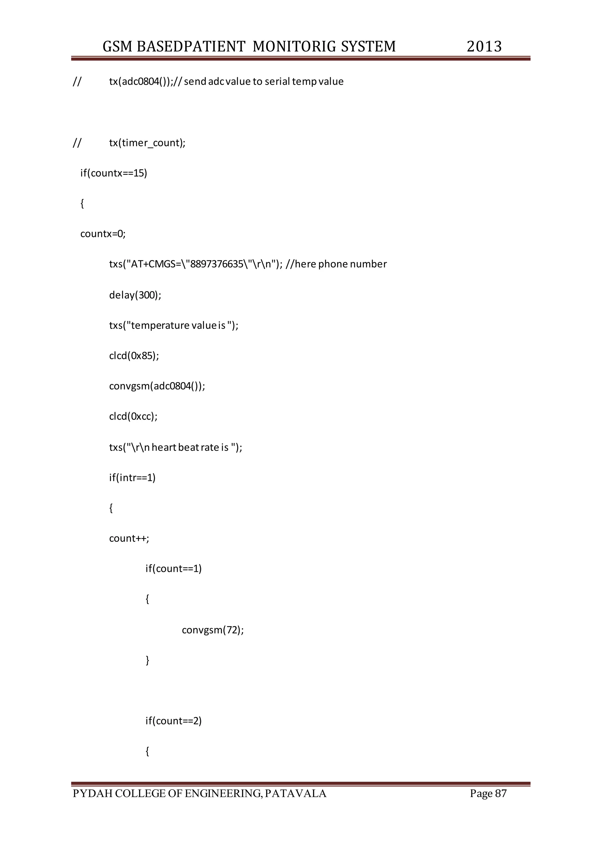 GSM BASEDPATIENT MONITORIG SYSTEM 2013 
// tx(adc0804());// send adc value to serial temp value 
// tx(timer_count); 
if(countx==15) 
{ 
countx=0; 
txs("AT+CMGS="8897376635"rn"); //here phone number 
delay(300); 
txs("temperature value is "); 
clcd(0x85); 
convgsm(adc0804()); 
clcd(0xcc); 
txs("rn heart beat rate is "); 
if(intr==1) 
{ 
count++; 
if(count==1) 
{ 
convgsm(72); 
} 
if(count==2) 
{ 
PYDAH COLLEGE OF ENGINEERING, PATAVALA Page 87 
 