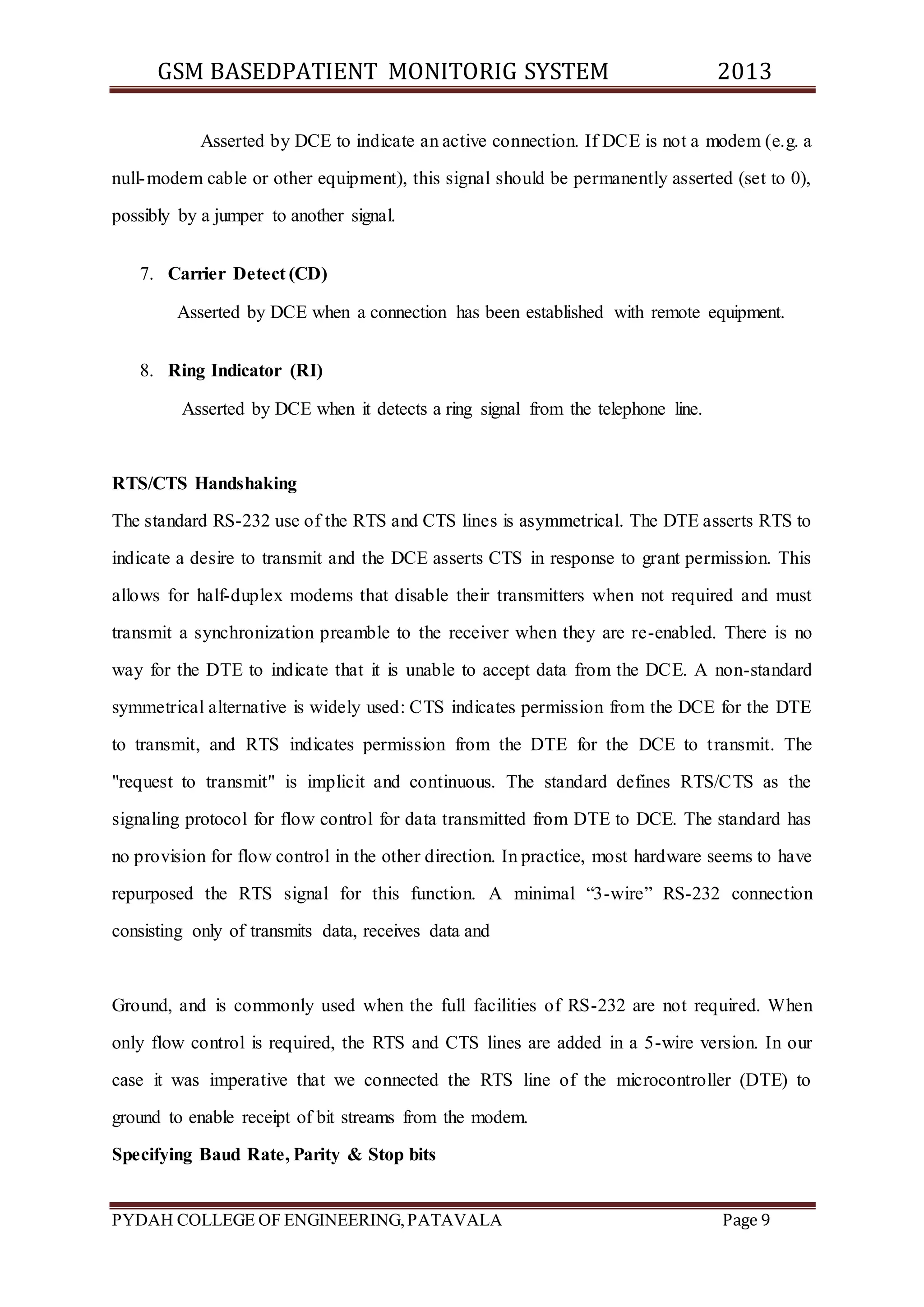 GSM BASEDPATIENT MONITORIG SYSTEM 2013 
Asserted by DCE to indicate an active connection. If DCE is not a modem (e.g. a 
null-modem cable or other equipment), this signal should be permanently asserted (set to 0), 
possibly by a jumper to another signal. 
7. Carrier Detect (CD) 
Asserted by DCE when a connection has been established with remote equipment. 
8. Ring Indicator (RI) 
Asserted by DCE when it detects a ring signal from the telephone line. 
RTS/CTS Handshaking 
The standard RS-232 use of the RTS and CTS lines is asymmetrical. The DTE asserts RTS to 
indicate a desire to transmit and the DCE asserts CTS in response to grant permission. This 
allows for half-duplex modems that disable their transmitters when not required and must 
transmit a synchronization preamble to the receiver when they are re-enabled. There is no 
way for the DTE to indicate that it is unable to accept data from the DCE. A non-standard 
symmetrical alternative is widely used: CTS indicates permission from the DCE for the DTE 
to transmit, and RTS indicates permission from the DTE for the DCE to t ransmit. The 
"request to transmit" is implicit and continuous. The standard defines RTS/CTS as the 
signaling protocol for flow control for data transmitted from DTE to DCE. The standard has 
no provision for flow control in the other direction. In practice, most hardware seems to have 
repurposed the RTS signal for this function. A minimal “3-wire” RS-232 connection 
consisting only of transmits data, receives data and 
Ground, and is commonly used when the full facilities of RS-232 are not required. When 
only flow control is required, the RTS and CTS lines are added in a 5-wire version. In our 
case it was imperative that we connected the RTS line of the microcontroller (DTE) to 
ground to enable receipt of bit streams from the modem. 
Specifying Baud Rate, Parity & Stop bits 
PYDAH COLLEGE OF ENGINEERING, PATAVALA Page 9 
 