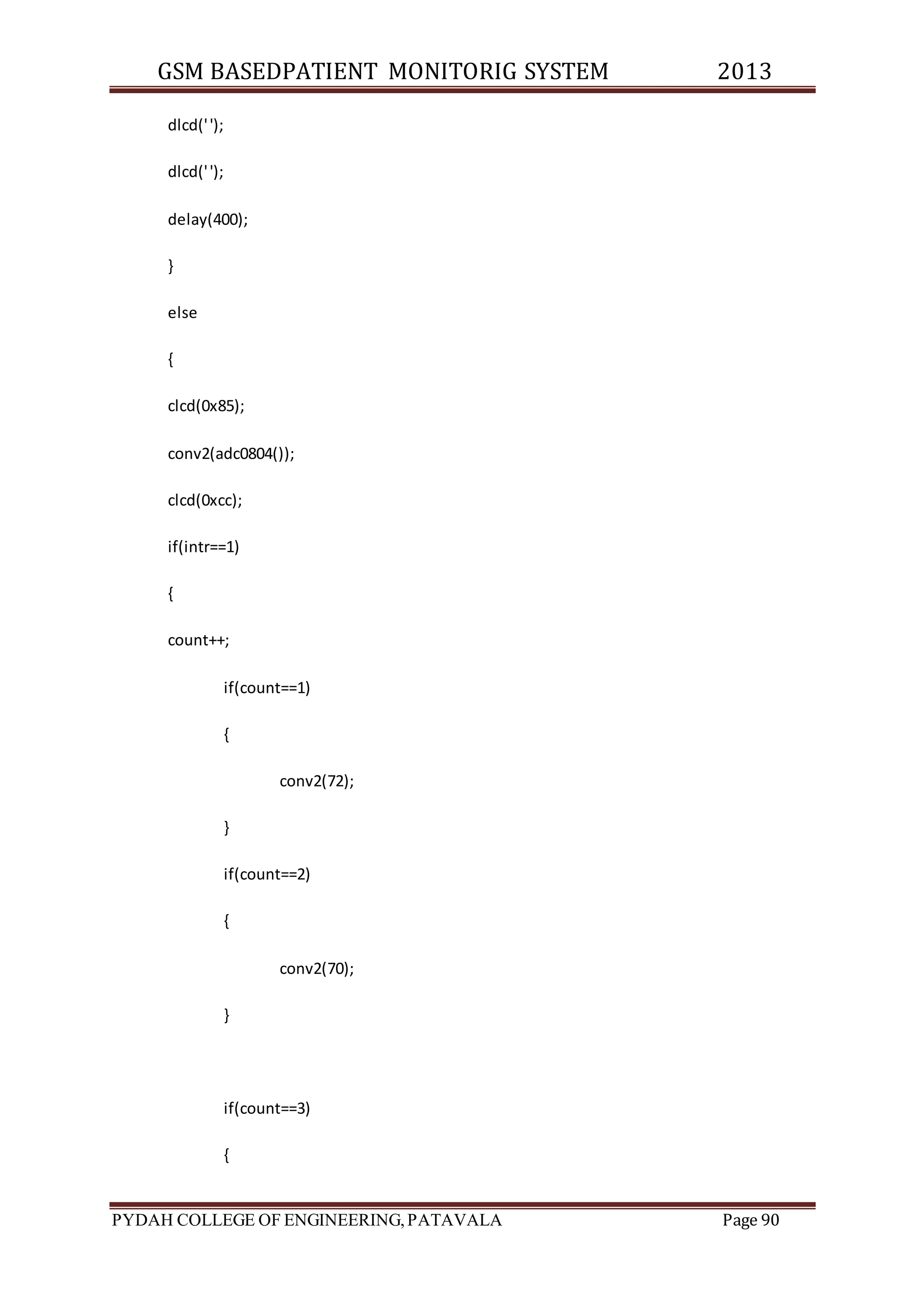 GSM BASEDPATIENT MONITORIG SYSTEM 2013 
dlcd(' '); 
dlcd(' '); 
delay(400); 
} 
else 
{ 
clcd(0x85); 
conv2(adc0804()); 
clcd(0xcc); 
if(intr==1) 
{ 
count++; 
if(count==1) 
{ 
conv2(72); 
} 
if(count==2) 
{ 
conv2(70); 
} 
if(count==3) 
{ 
PYDAH COLLEGE OF ENGINEERING, PATAVALA Page 90 
 