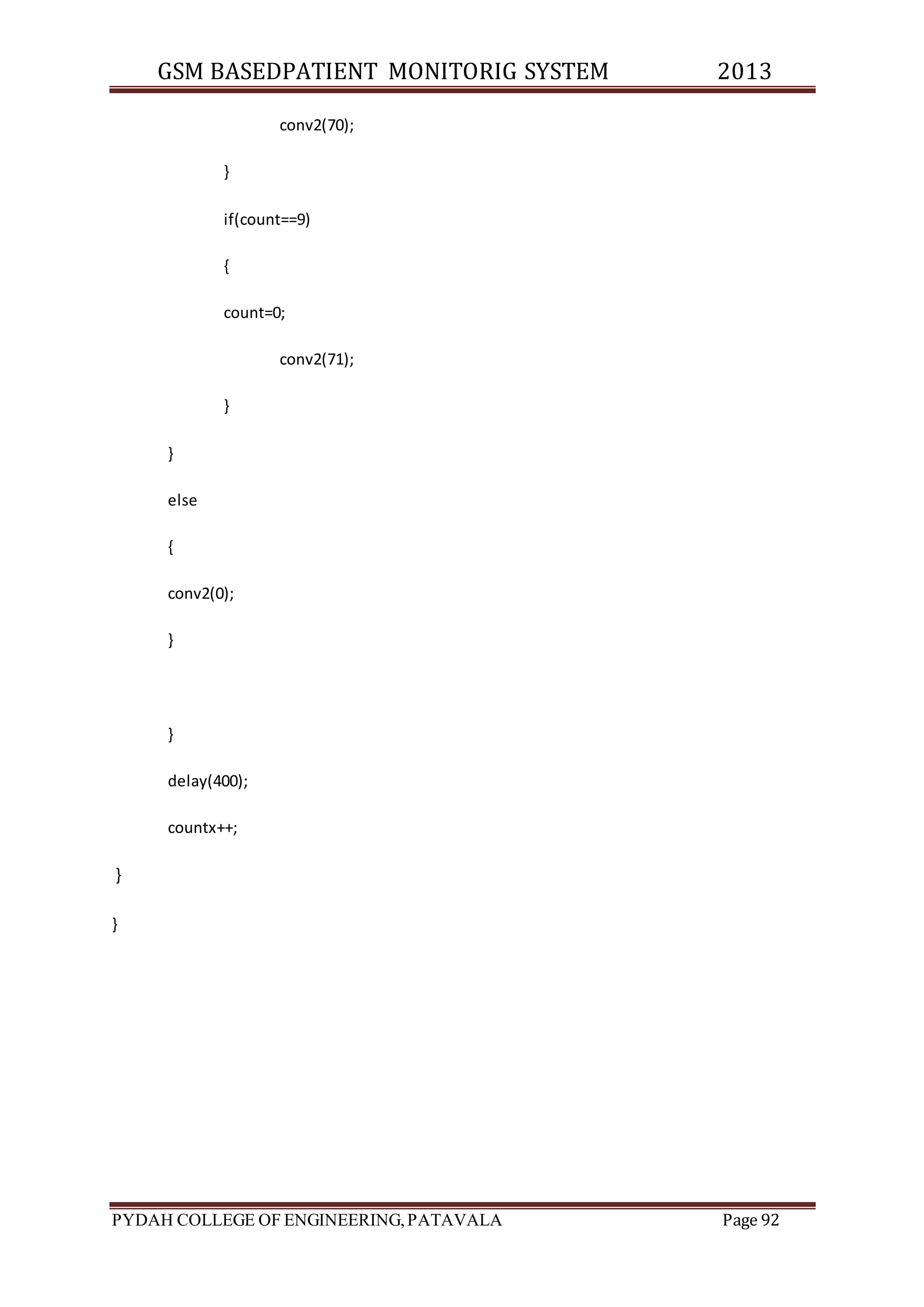 GSM BASEDPATIENT MONITORIG SYSTEM 2013 
conv2(70); 
} 
if(count==9) 
{ 
count=0; 
conv2(71); 
} 
} 
else 
{ 
conv2(0); 
} 
} 
delay(400); 
countx++; 
} 
} 
PYDAH COLLEGE OF ENGINEERING, PATAVALA Page 92 
 