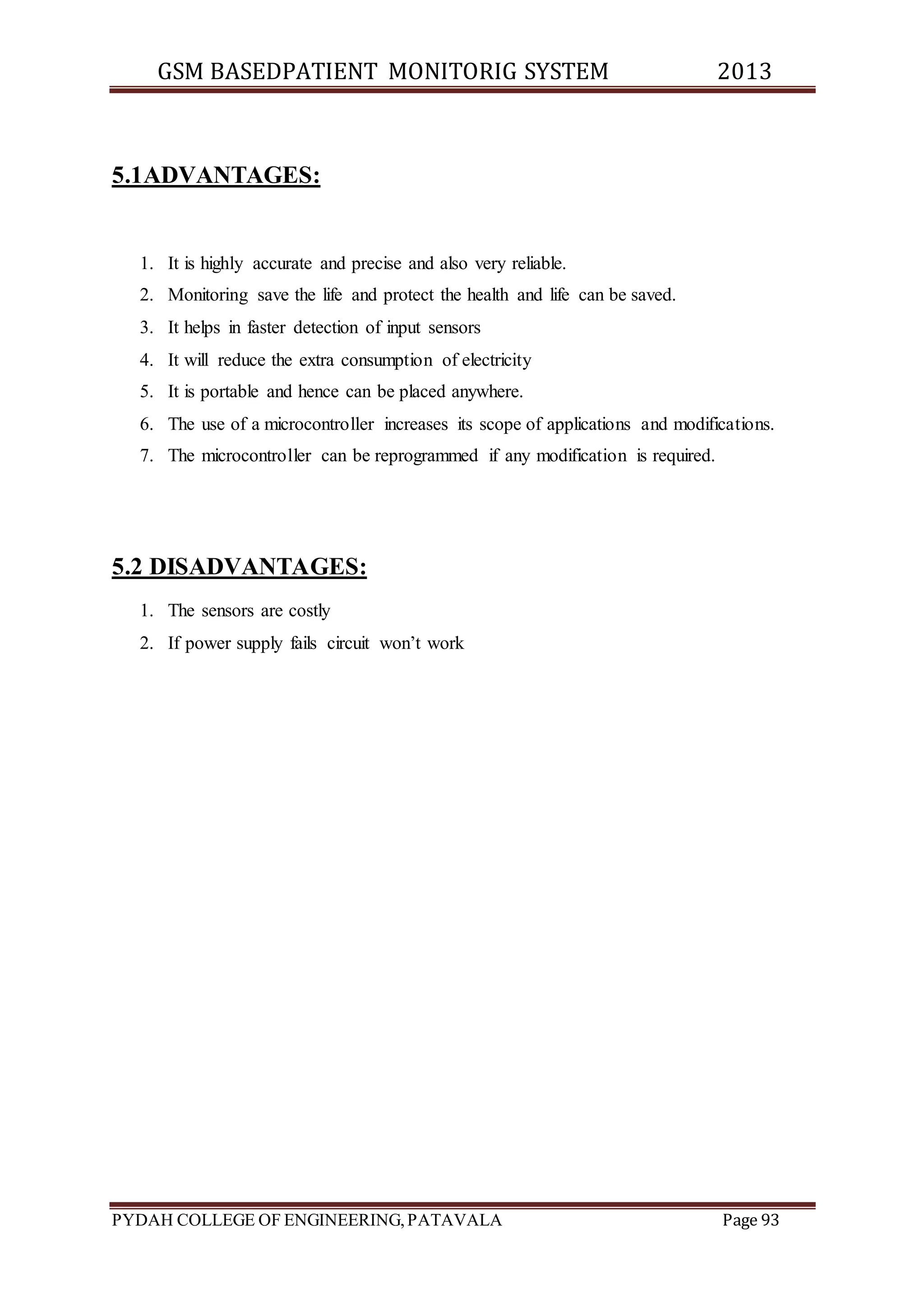 GSM BASEDPATIENT MONITORIG SYSTEM 2013 
5.1ADVANTAGES: 
1. It is highly accurate and precise and also very reliable. 
2. Monitoring save the life and protect the health and life can be saved. 
3. It helps in faster detection of input sensors 
4. It will reduce the extra consumption of electricity 
5. It is portable and hence can be placed anywhere. 
6. The use of a microcontroller increases its scope of applications and modifications. 
7. The microcontroller can be reprogrammed if any modification is required. 
5.2 DISADVANTAGES: 
1. The sensors are costly 
2. If power supply fails circuit won’t work 
PYDAH COLLEGE OF ENGINEERING, PATAVALA Page 93 
 