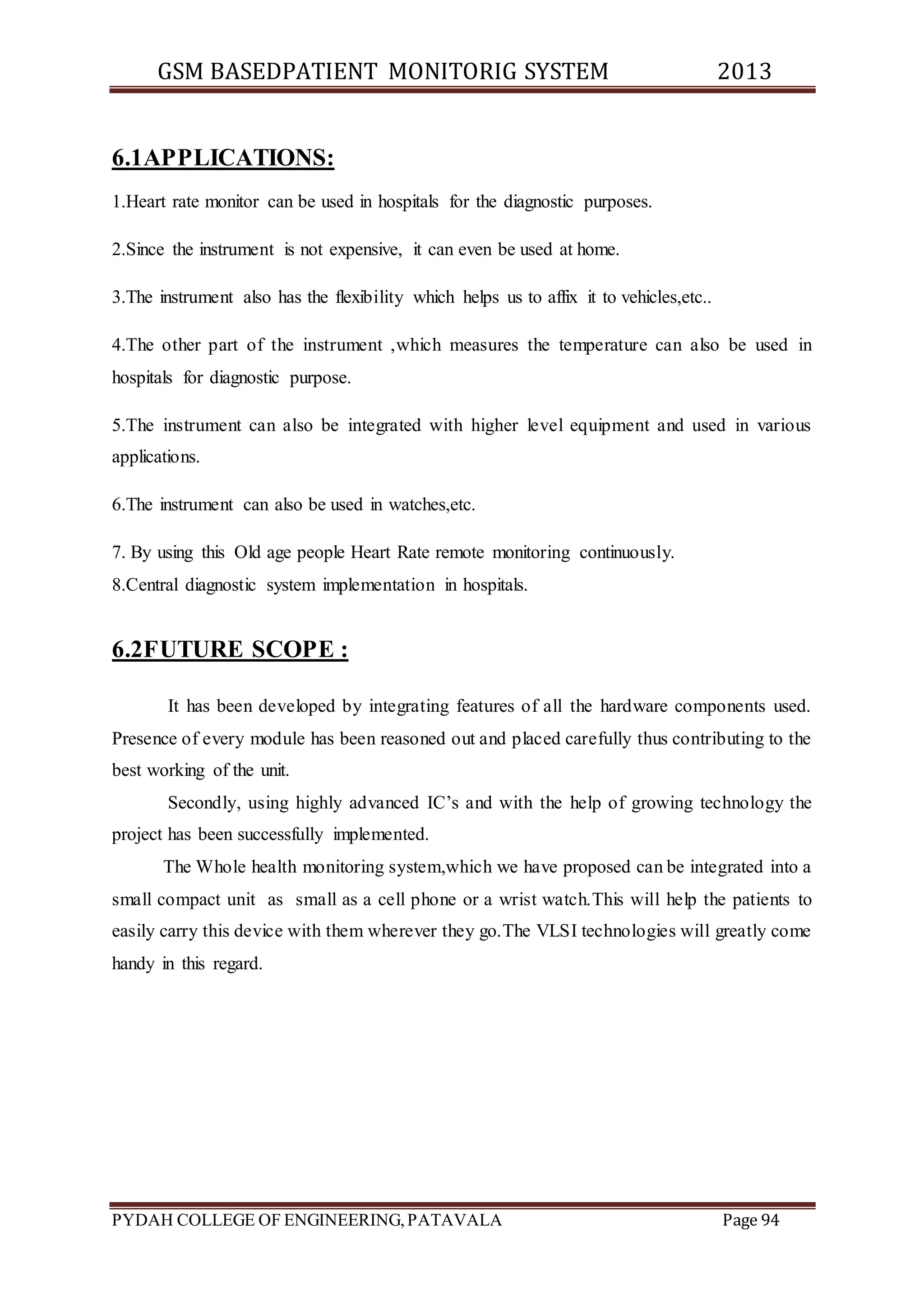 GSM BASEDPATIENT MONITORIG SYSTEM 2013 
6.1APPLICATIONS: 
1.Heart rate monitor can be used in hospitals for the diagnostic purposes. 
2.Since the instrument is not expensive, it can even be used at home. 
3.The instrument also has the flexibility which helps us to affix it to vehicles,etc.. 
4.The other part of the instrument ,which measures the temperature can also be used in 
hospitals for diagnostic purpose. 
5.The instrument can also be integrated with higher level equipment and used in various 
applications. 
6.The instrument can also be used in watches,etc. 
7. By using this Old age people Heart Rate remote monitoring continuously. 
8.Central diagnostic system implementation in hospitals. 
6.2FUTURE SCOPE : 
It has been developed by integrating features of all the hardware components used. 
Presence of every module has been reasoned out and placed carefully thus contributing to the 
best working of the unit. 
Secondly, using highly advanced IC’s and with the help of growing technology the 
project has been successfully implemented. 
The Whole health monitoring system,which we have proposed can be integrated into a 
small compact unit as small as a cell phone or a wrist watch.This will help the patients to 
easily carry this device with them wherever they go.The VLSI technologies will greatly come 
handy in this regard. 
PYDAH COLLEGE OF ENGINEERING, PATAVALA Page 94 
 
