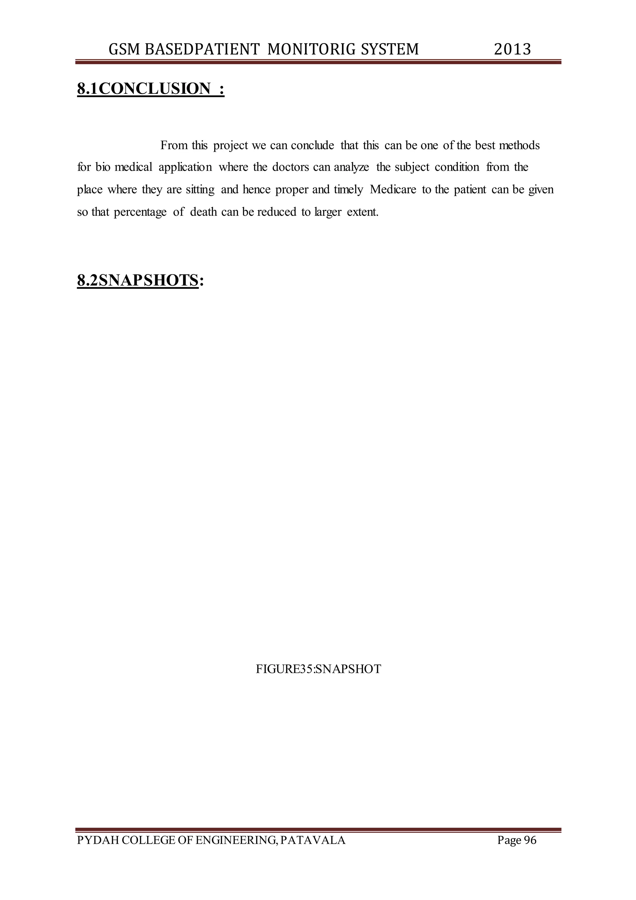GSM BASEDPATIENT MONITORIG SYSTEM 2013 
8.1CONCLUSION : 
From this project we can conclude that this can be one of the best methods 
for bio medical application where the doctors can analyze the subject condition from the 
place where they are sitting and hence proper and timely Medicare to the patient can be given 
so that percentage of death can be reduced to larger extent. 
8.2SNAPSHOTS: 
FIGURE35:SNAPSHOT 
PYDAH COLLEGE OF ENGINEERING, PATAVALA Page 96 
 