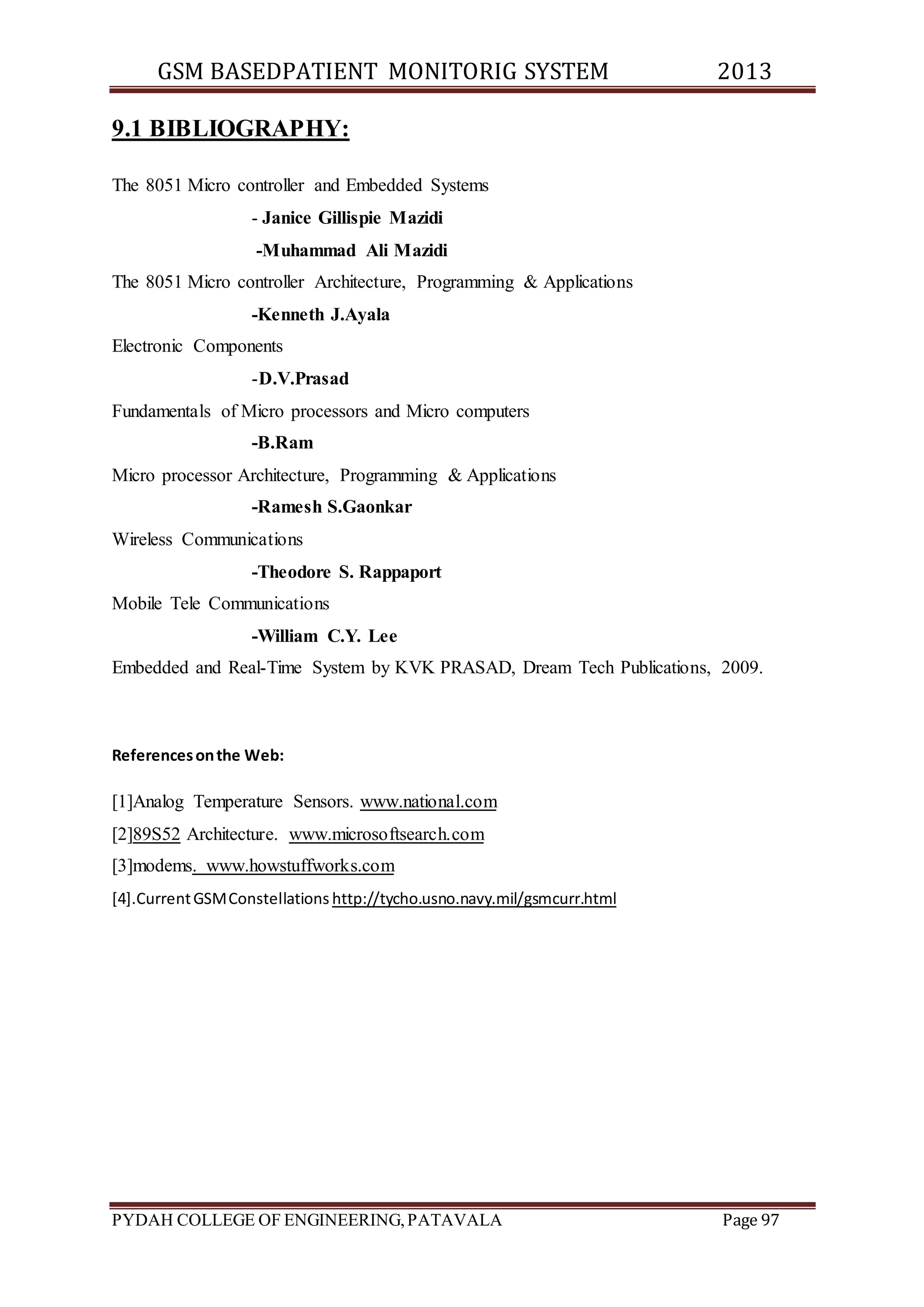 GSM BASEDPATIENT MONITORIG SYSTEM 2013 
9.1 BIBLIOGRAPHY: 
The 8051 Micro controller and Embedded Systems 
- Janice Gillispie Mazidi 
-Muhammad Ali Mazidi 
The 8051 Micro controller Architecture, Programming & Applications 
-Kenneth J.Ayala 
Electronic Components 
-D.V.Prasad 
Fundamentals of Micro processors and Micro computers 
-B.Ram 
Micro processor Architecture, Programming & Applications 
-Ramesh S.Gaonkar 
Wireless Communications 
-Theodore S. Rappaport 
Mobile Tele Communications 
-William C.Y. Lee 
Embedded and Real-Time System by KVK PRASAD, Dream Tech Publications, 2009. 
References on the Web: 
[1]Analog Temperature Sensors. www.national.com 
[2]89S52 Architecture. www.microsoftsearch.com 
[3]modems. www.howstuffworks.com 
[4].Current GSM Constellations http://tycho.usno.navy.mil/gsmcurr.html 
PYDAH COLLEGE OF ENGINEERING, PATAVALA Page 97 
