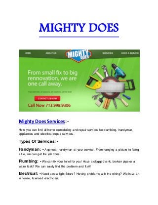 MIGHTY DOES 
Mighty Does Services: - 
Here you can find all home remodeling and repair services for plumbing, handyman, 
appliances and electrical repair services. 
Types Of Services: - 
Handyman: - A general handyman at your service. From hanging a picture to fixing 
a tile, we can get the job done. 
Plumbing: - We can fix your toilet for you! Have a clogged sink, broken pipe or a 
water leak? We can easily find the problem and fix it! 
Electrical: - Need a new light fixture? Having problems with the wiring? We have an 
in house, licensed electrician. 
 