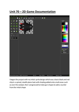 Unit 70 – 2D Game Documentation 
I began the project with my initial sprite design which was a basic black and red 
ship in a spined, stealth plane look with shading added onto small areas such 
as over the cockpit, then I progressed to make gun shapes to add a counter 
from the initial shape 
 