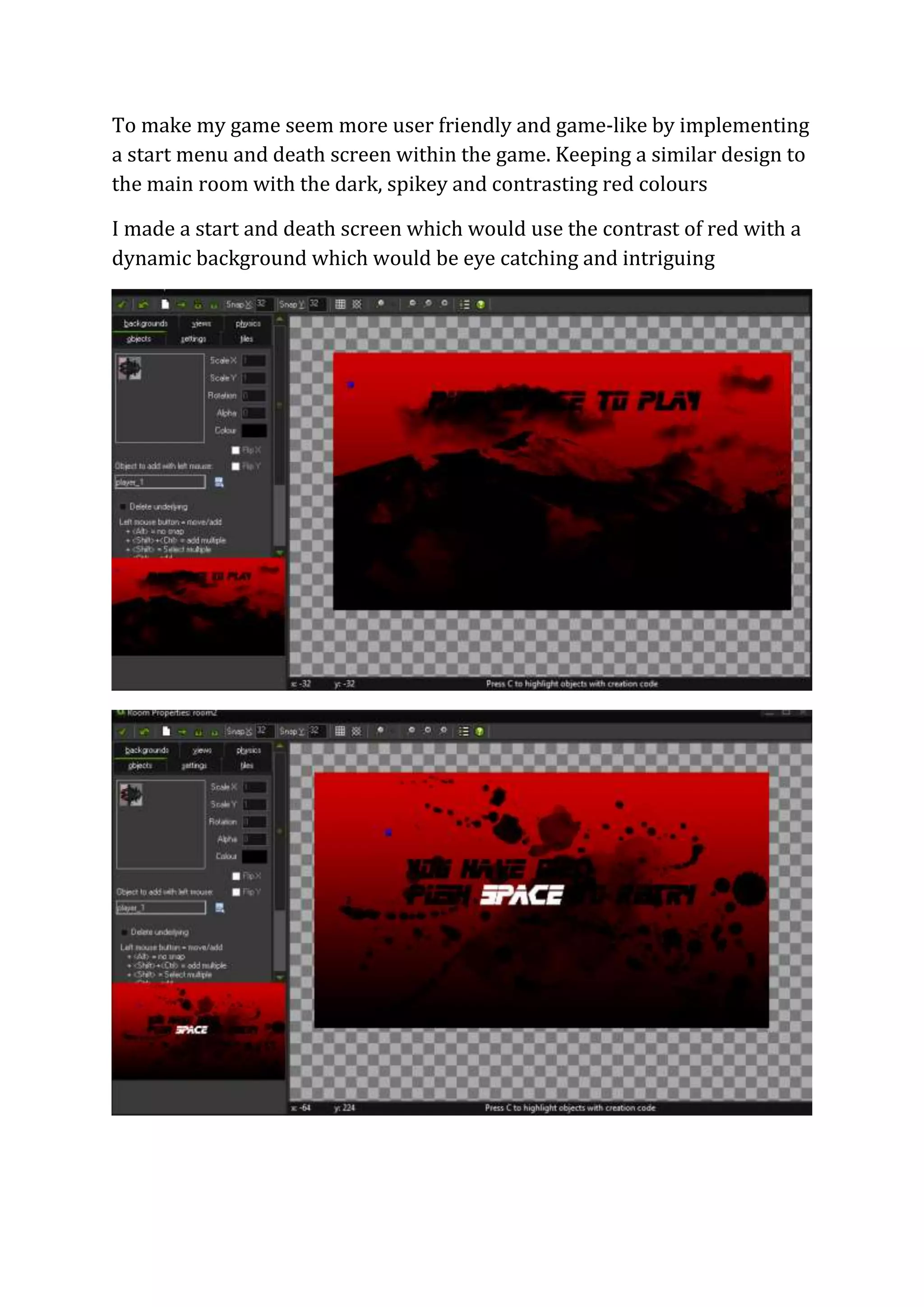 To make my game seem more user friendly and game-like by implementing 
a start menu and death screen within the game. Keeping a similar design to 
the main room with the dark, spikey and contrasting red colours 
I made a start and death screen which would use the contrast of red with a 
dynamic background which would be eye catching and intriguing 
 