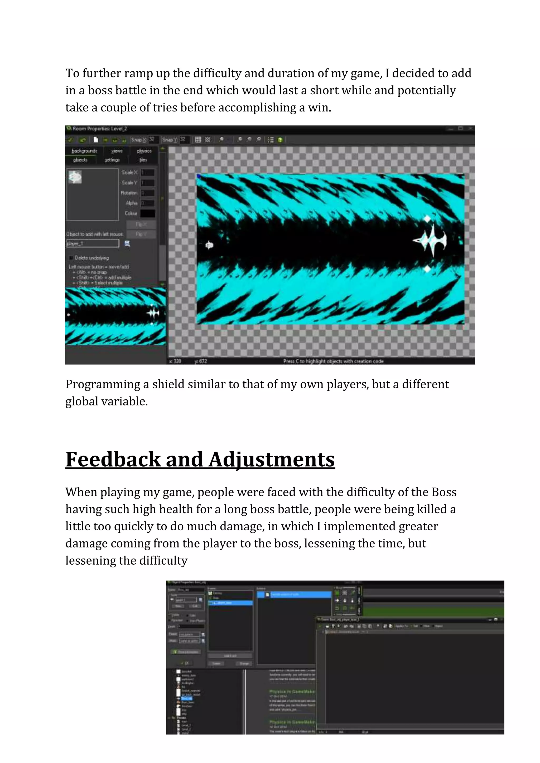 To further ramp up the difficulty and duration of my game, I decided to add 
in a boss battle in the end which would last a short while and potentially 
take a couple of tries before accomplishing a win. 
Programming a shield similar to that of my own players, but a different 
global variable. 
Feedback and Adjustments 
When playing my game, people were faced with the difficulty of the Boss 
having such high health for a long boss battle, people were being killed a 
little too quickly to do much damage, in which I implemented greater 
damage coming from the player to the boss, lessening the time, but 
lessening the difficulty 
