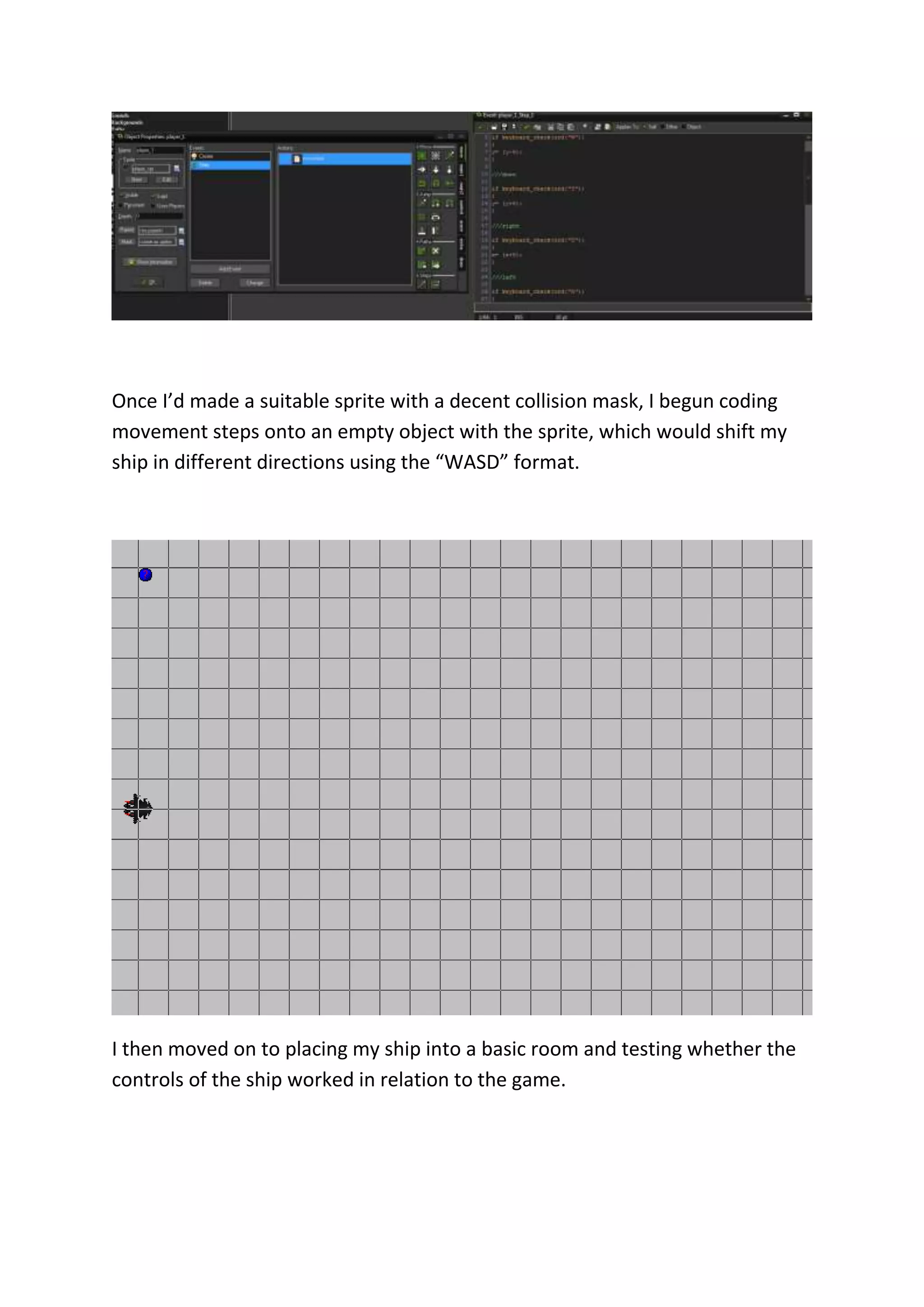 Once I’d made a suitable sprite with a decent collision mask, I begun coding 
movement steps onto an empty object with the sprite, which would shift my 
ship in different directions using the “WASD” format. 
I then moved on to placing my ship into a basic room and testing whether the 
controls of the ship worked in relation to the game. 
 