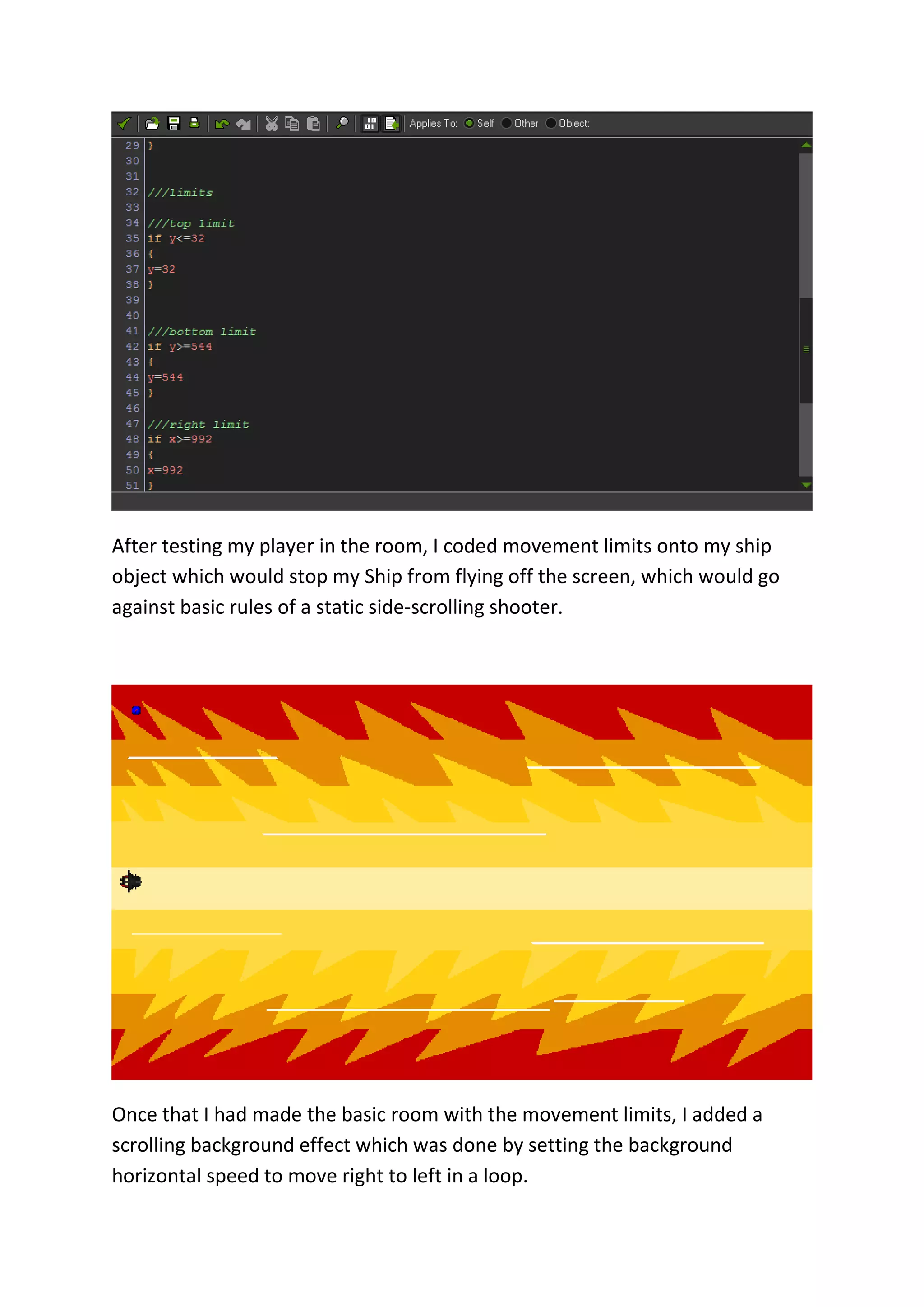 After testing my player in the room, I coded movement limits onto my ship 
object which would stop my Ship from flying off the screen, which would go 
against basic rules of a static side-scrolling shooter. 
Once that I had made the basic room with the movement limits, I added a 
scrolling background effect which was done by setting the background 
horizontal speed to move right to left in a loop. 
 