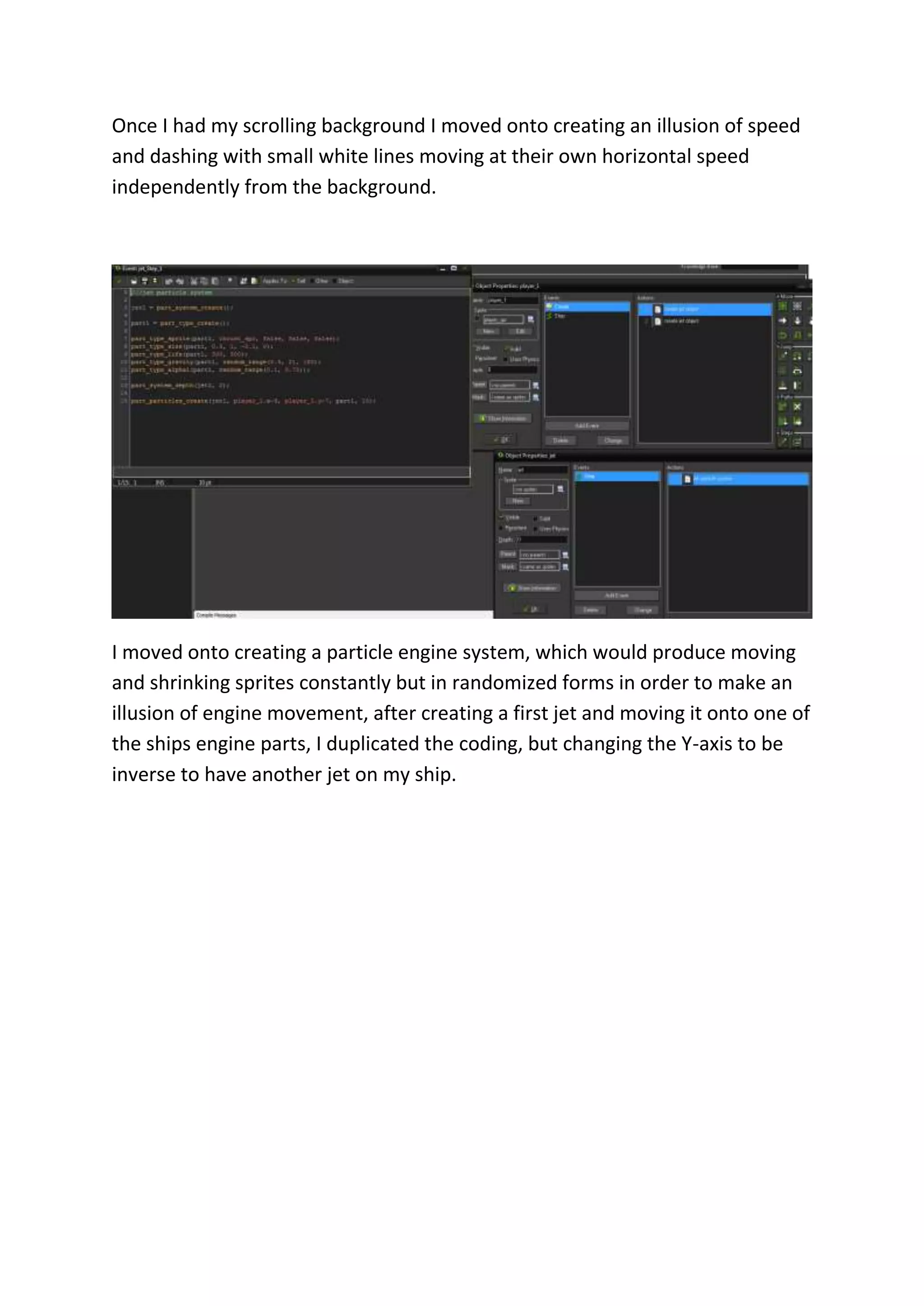 Once I had my scrolling background I moved onto creating an illusion of speed 
and dashing with small white lines moving at their own horizontal speed 
independently from the background. 
I moved onto creating a particle engine system, which would produce moving 
and shrinking sprites constantly but in randomized forms in order to make an 
illusion of engine movement, after creating a first jet and moving it onto one of 
the ships engine parts, I duplicated the coding, but changing the Y-axis to be 
inverse to have another jet on my ship. 
 