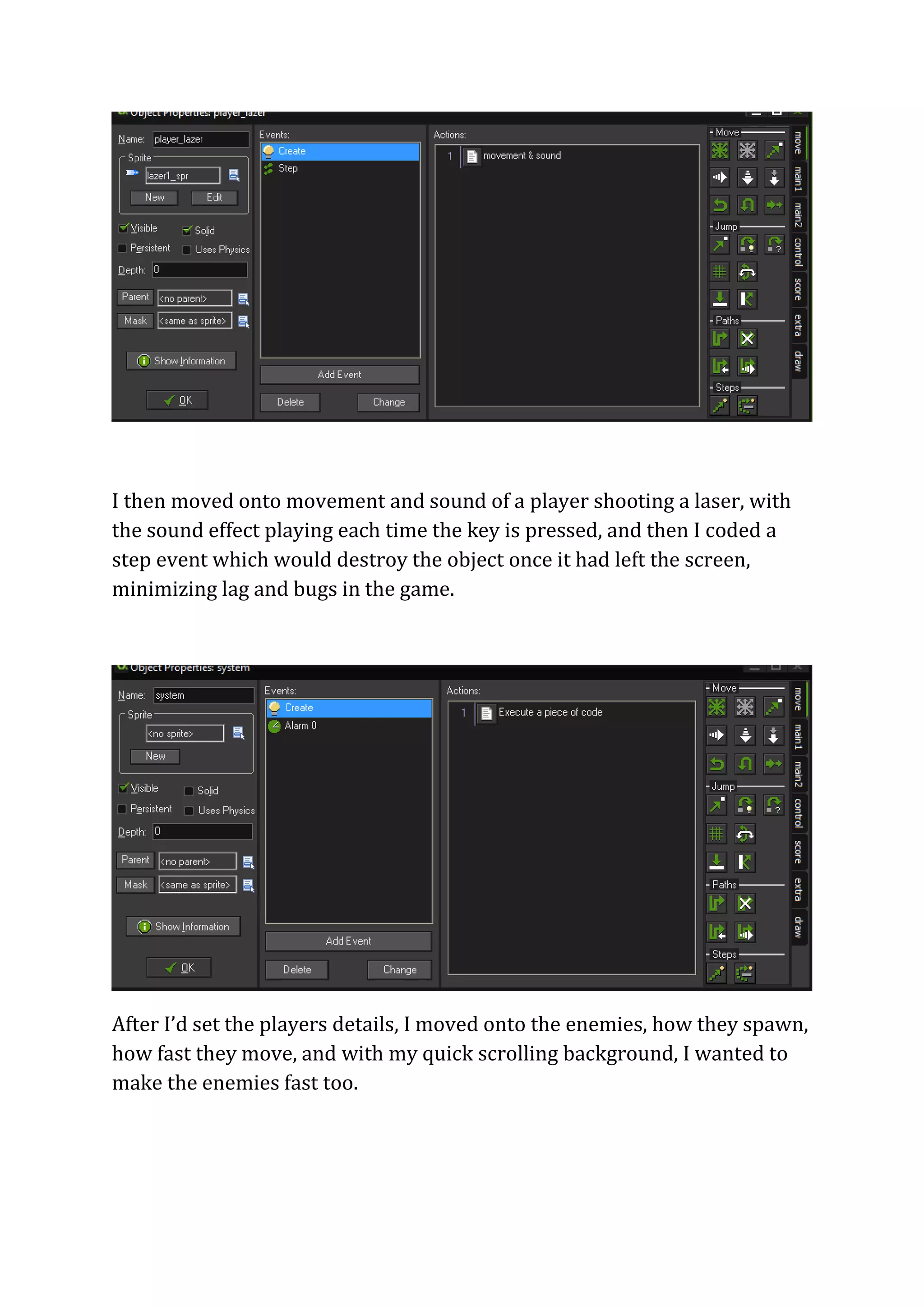 I then moved onto movement and sound of a player shooting a laser, with 
the sound effect playing each time the key is pressed, and then I coded a 
step event which would destroy the object once it had left the screen, 
minimizing lag and bugs in the game. 
After I’d set the players details, I moved onto the enemies, how they spawn, 
how fast they move, and with my quick scrolling background, I wanted to 
make the enemies fast too. 
 