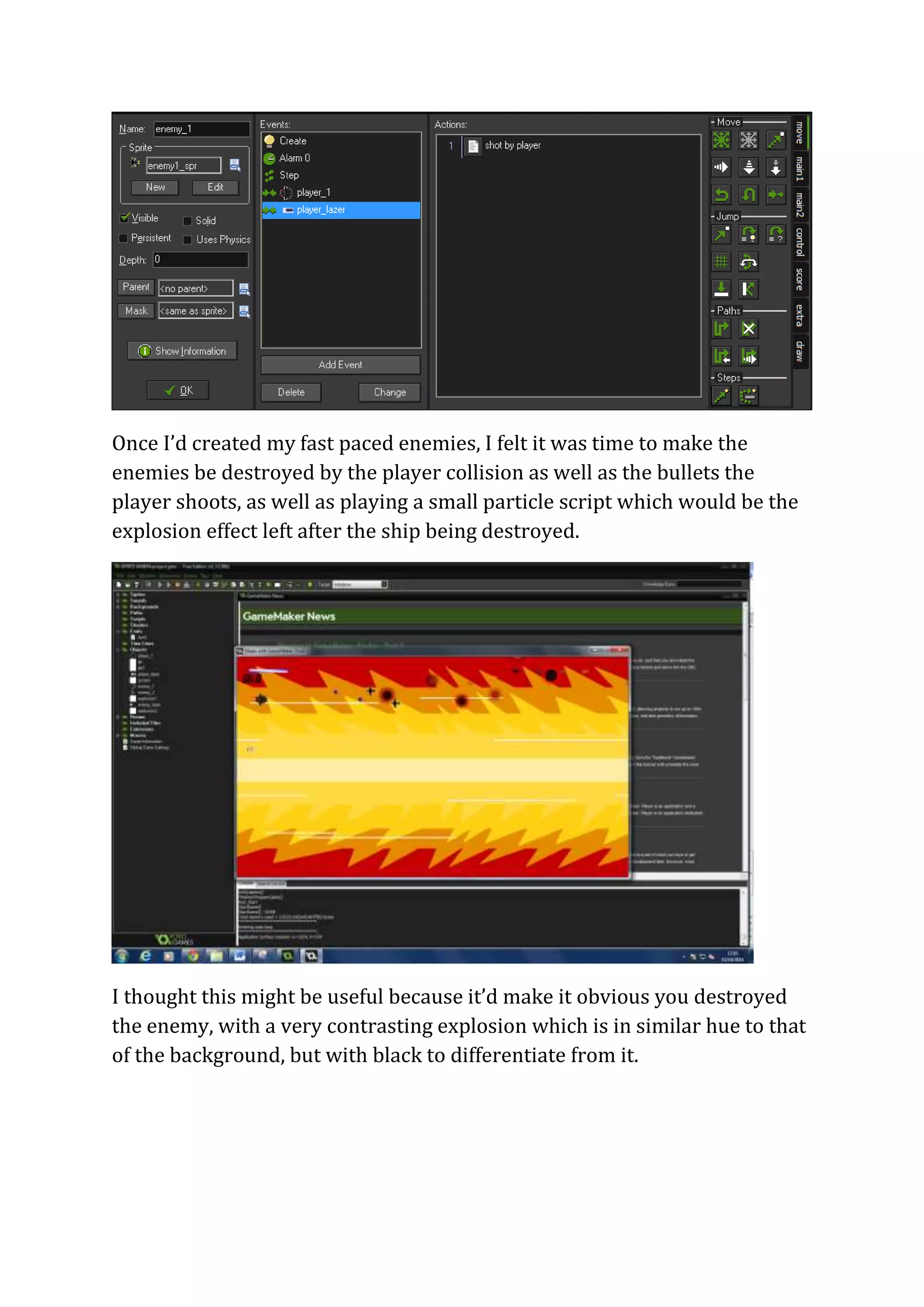 Once I’d created my fast paced enemies, I felt it was time to make the 
enemies be destroyed by the player collision as well as the bullets the 
player shoots, as well as playing a small particle script which would be the 
explosion effect left after the ship being destroyed. 
I thought this might be useful because it’d make it obvious you destroyed 
the enemy, with a very contrasting explosion which is in similar hue to that 
of the background, but with black to differentiate from it. 
 