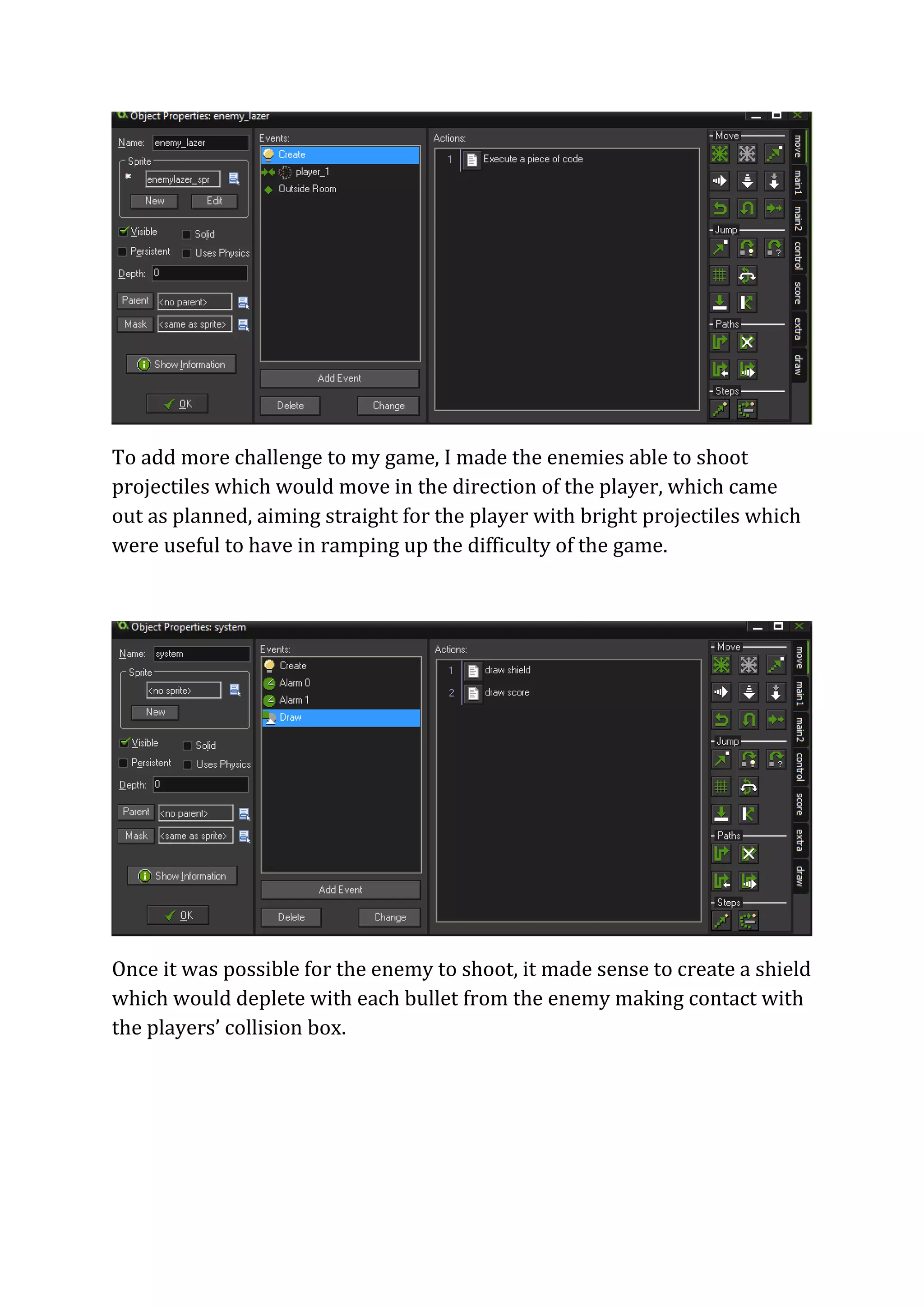 To add more challenge to my game, I made the enemies able to shoot 
projectiles which would move in the direction of the player, which came 
out as planned, aiming straight for the player with bright projectiles which 
were useful to have in ramping up the difficulty of the game. 
Once it was possible for the enemy to shoot, it made sense to create a shield 
which would deplete with each bullet from the enemy making contact with 
the players’ collision box. 
 
