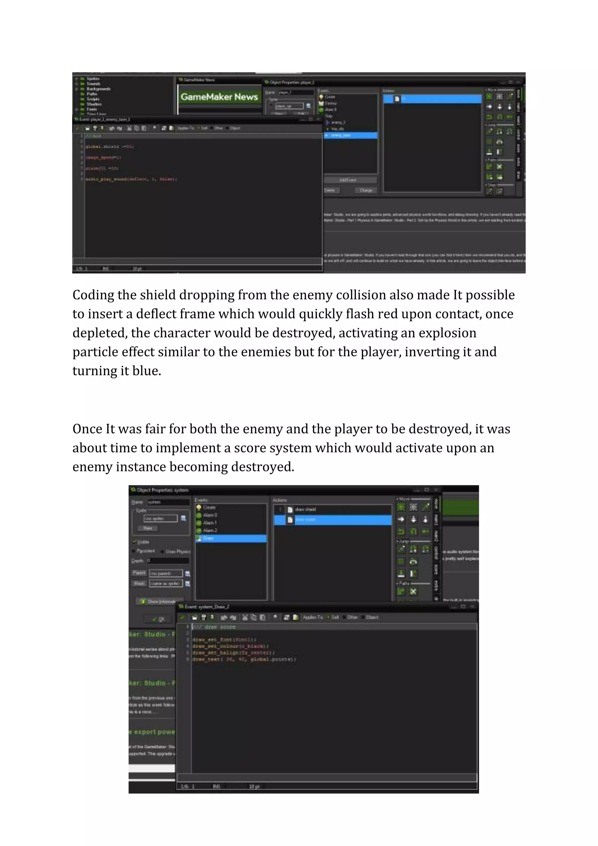 Coding the shield dropping from the enemy collision also made It possible 
to insert a deflect frame which would quickly flash red upon contact, once 
depleted, the character would be destroyed, activating an explosion 
particle effect similar to the enemies but for the player, inverting it and 
turning it blue. 
Once It was fair for both the enemy and the player to be destroyed, it was 
about time to implement a score system which would activate upon an 
enemy instance becoming destroyed. 
 
