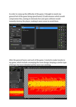 In order to ramp up the difficulty of the game, I thought to match my 
general feel of the game being speed based, I’d add enemies which would 
compromise this, coming in intensely fast and upon collision would 
instantly destroy the player, making it more sense to avoid them. 
After the general basics and such of the game, I started to make tweeks to 
my game, which include revamping the room design, keeping a similar type 
of design, but more detailed and far more eye catching. 
 