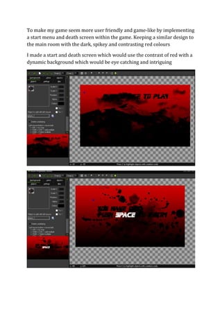 To make my game seem more user friendly and game-like by implementing 
a start menu and death screen within the game. Keeping a similar design to 
the main room with the dark, spikey and contrasting red colours 
I made a start and death screen which would use the contrast of red with a 
dynamic background which would be eye catching and intriguing 
 