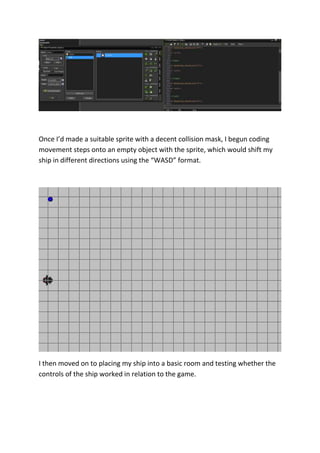 Once I’d made a suitable sprite with a decent collision mask, I begun coding 
movement steps onto an empty object with the sprite, which would shift my 
ship in different directions using the “WASD” format. 
I then moved on to placing my ship into a basic room and testing whether the 
controls of the ship worked in relation to the game. 
 
