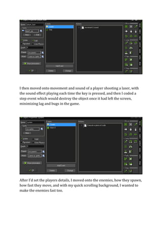 I then moved onto movement and sound of a player shooting a laser, with 
the sound effect playing each time the key is pressed, and then I coded a 
step event which would destroy the object once it had left the screen, 
minimizing lag and bugs in the game. 
After I’d set the players details, I moved onto the enemies, how they spawn, 
how fast they move, and with my quick scrolling background, I wanted to 
make the enemies fast too. 
 