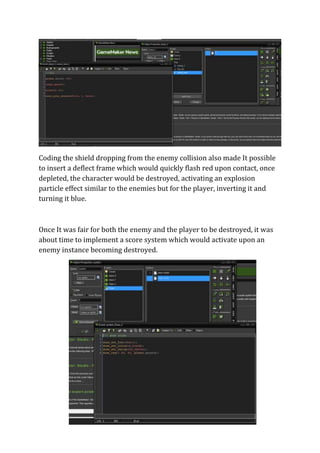 Coding the shield dropping from the enemy collision also made It possible 
to insert a deflect frame which would quickly flash red upon contact, once 
depleted, the character would be destroyed, activating an explosion 
particle effect similar to the enemies but for the player, inverting it and 
turning it blue. 
Once It was fair for both the enemy and the player to be destroyed, it was 
about time to implement a score system which would activate upon an 
enemy instance becoming destroyed. 
 