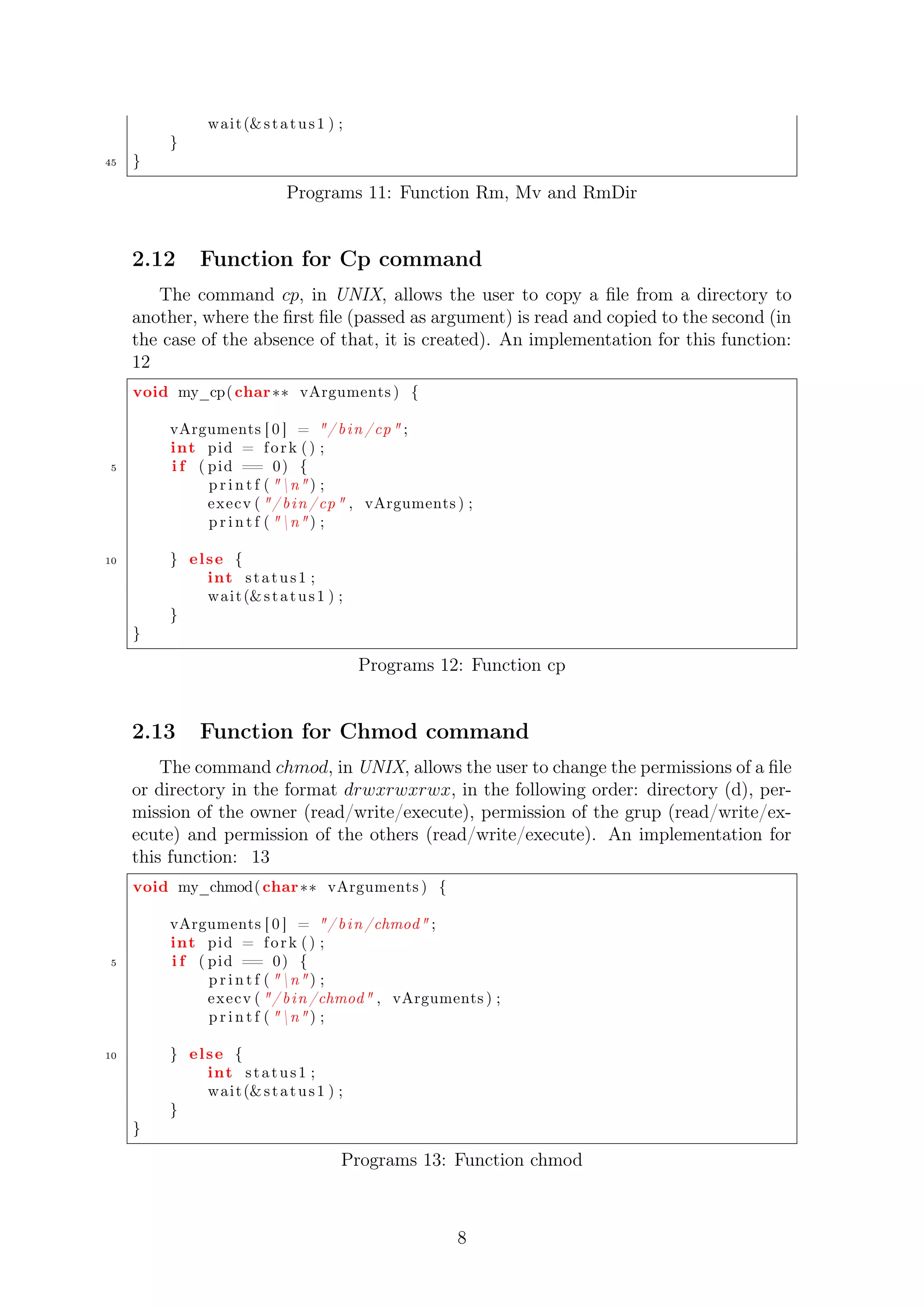 wait (s t a tus 1 ) ; 
} 
45 } 
Programs 11: Function Rm, Mv and RmDir 
2.12 Function for Cp command 
The command cp, in UNIX, allows the user to copy a file from a directory to 
another, where the first file (passed as argument) is read and copied to the second (in 
the case of the absence of that, it is created). An implementation for this function: 
12 
void my_cp( char vArguments ) { 
vArguments [ 0 ] = / b in /cp ; 
int pid = f o r k ( ) ; 
5 i f ( pid == 0) { 
p r i n t f ( n ) ; 
execv ( / b in /cp , vArguments ) ; 
p r i n t f ( n ) ; 
10 } el se { 
int s t a tus 1 ; 
wait (s t a tus 1 ) ; 
} 
} 
Programs 12: Function cp 
2.13 Function for Chmod command 
The command chmod, in UNIX, allows the user to change the permissions of a file 
or directory in the format drwxrwxrwx, in the following order: directory (d), per-mission 
of the owner (read/write/execute), permission of the grup (read/write/ex-ecute) 
and permission of the others (read/write/execute). An implementation for 
this function: 13 
void my_chmod( char vArguments ) { 
vArguments [ 0 ] = / b in /chmod ; 
int pid = f o r k ( ) ; 
5 i f ( pid == 0) { 
p r i n t f ( n ) ; 
execv ( / b in /chmod , vArguments ) ; 
p r i n t f ( n ) ; 
10 } el se { 
int s t a tus 1 ; 
wait (s t a tus 1 ) ; 
} 
} 
Programs 13: Function chmod 
8 
 