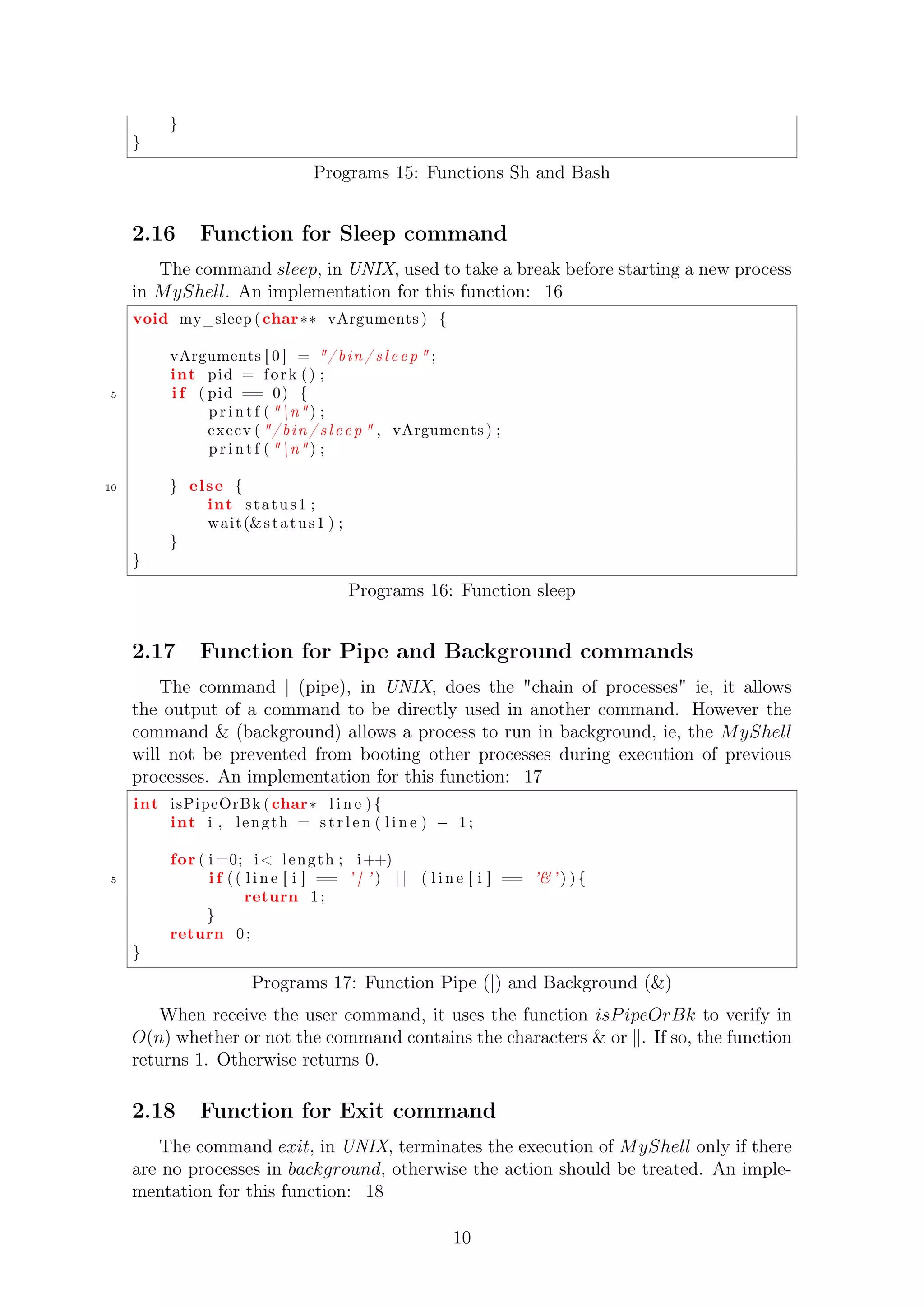 } 
} 
Programs 15: Functions Sh and Bash 
2.16 Function for Sleep command 
The command sleep, in UNIX, used to take a break before starting a new process 
in MyShell. An implementation for this function: 16 
void my_sleep ( char vArguments ) { 
vArguments [ 0 ] = / b in / s l e e p  ; 
int pid = f o r k ( ) ; 
5 i f ( pid == 0) { 
p r i n t f ( n ) ; 
execv ( / b in / s l e e p  , vArguments ) ; 
p r i n t f ( n ) ; 
10 } el se { 
int s t a tus 1 ; 
wait (s t a tus 1 ) ; 
} 
} 
Programs 16: Function sleep 
2.17 Function for Pipe and Background commands 
The command j (pipe), in UNIX, does the chain of processes ie, it allows 
the output of a command to be directly used in another command. However the 
command  (background) allows a process to run in background, ie, the MyShell 
will not be prevented from booting other processes during execution of previous 
processes. An implementation for this function: 17 
int isPipeOrBk ( char l i n e ) { 
int i , l eng th = s t r l e n ( l i n e )  1 ; 
for ( i =0; i l eng th ; i++) 
5 i f ( ( l i n e [ i ] == ’ | ’ ) | | ( l i n e [ i ] == ’’ ) ) { 
return 1 ; 
} 
return 0 ; 
} 
Programs 17: Function Pipe (|) and Background () 
When receive the user command, it uses the function isP ipeOrBk to verify in 
O(n) whether or not the command contains the characters  or k. If so, the function 
returns 1. Otherwise returns 0. 
2.18 Function for Exit command 
The command exit, in UNIX, terminates the execution of MyShell only if there 
are no processes in background, otherwise the action should be treated. An imple-mentation 
for this function: 18 
10 
 