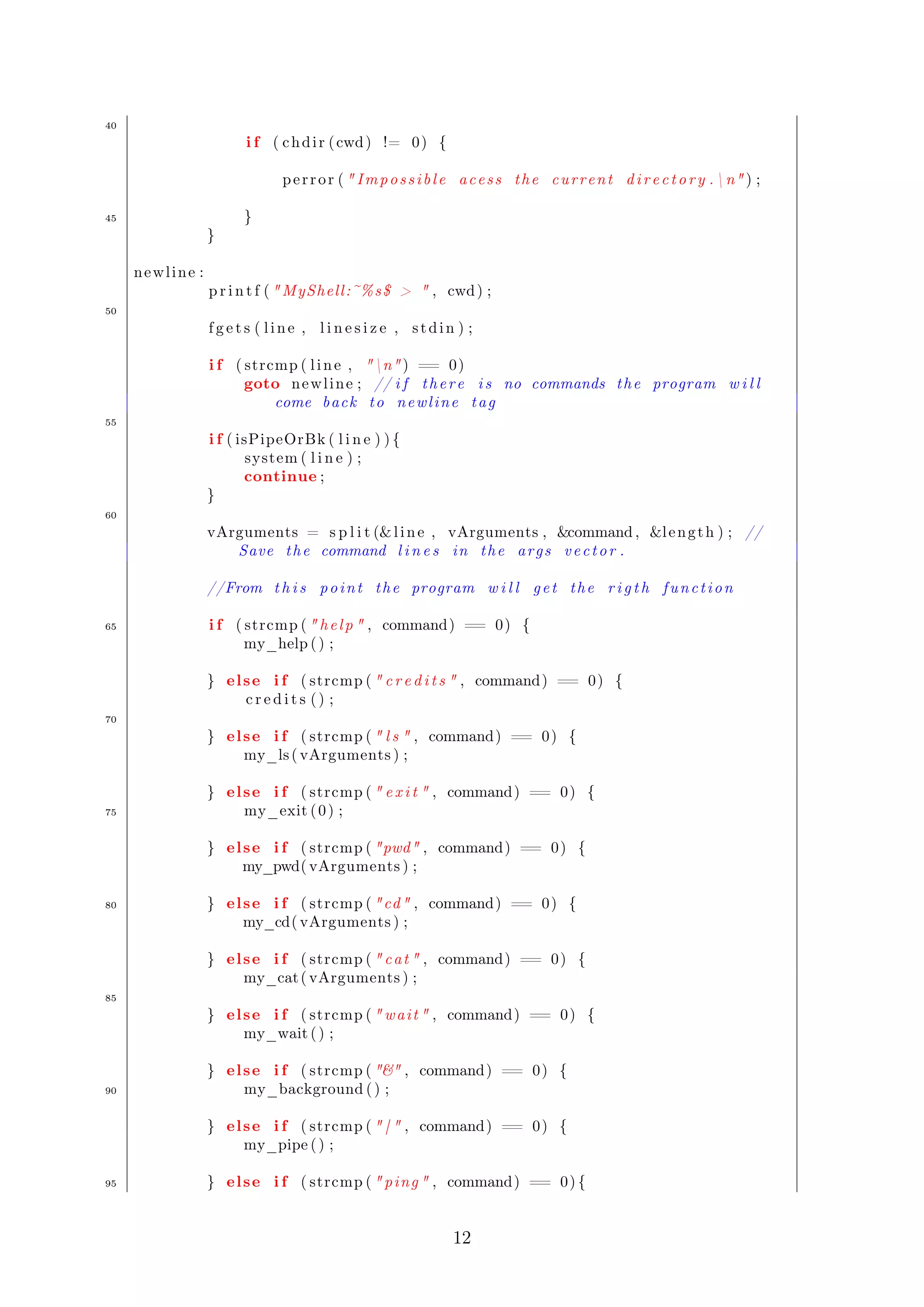 40 
i f ( chdi r ( cwd) != 0) { 
pe r r o r (  Imp o s s i b l e ac e s s the cur r ent d i r e c t o r y . n ) ; 
45 } 
} 
newl ine : 
p r i n t f ( MyShell :~%s$   , cwd) ; 
50 
f g e t s ( l i n e , l i n e s i z e , s tdin ) ; 
i f ( strcmp ( l i n e , n ) == 0) 
goto newl ine ; // i f t h e r e i s no commands the program w i l l 
come back to newl ine tag 
55 
i f ( isPipeOrBk ( l i n e ) ) { 
system( l i n e ) ; 
continue ; 
} 
60 
vArguments = s p l i t (l i n e , vArguments , command , l eng th ) ; // 
Save the command l i n e s in the ar g s v e c t o r . 
//From t h i s p o int the program w i l l g e t the r i g t h f unc t i on 
65 i f ( strcmp (  h e l p  , command) == 0) { 
my_help ( ) ; 
} el se i f ( strcmp (  c r e d i t s  , command) == 0) { 
c r e d i t s ( ) ; 
70 
} el se i f ( strcmp (  l s  , command) == 0) { 
my_ls ( vArguments ) ; 
} el se i f ( strcmp (  e x i t  , command) == 0) { 
75 my_exit ( 0 ) ; 
} el se i f ( strcmp ( pwd , command) == 0) { 
my_pwd( vArguments ) ; 
80 } el se i f ( strcmp ( cd , command) == 0) { 
my_cd( vArguments ) ; 
} el se i f ( strcmp (  cat  , command) == 0) { 
my_cat ( vArguments ) ; 
85 
} el se i f ( strcmp ( wai t  , command) == 0) { 
my_wait ( ) ; 
} el se i f ( strcmp (  , command) == 0) { 
90 my_background ( ) ; 
} el se i f ( strcmp (  |  , command) == 0) { 
my_pipe ( ) ; 
95 } el se i f ( strcmp (  ping  , command) == 0) { 
12 
 