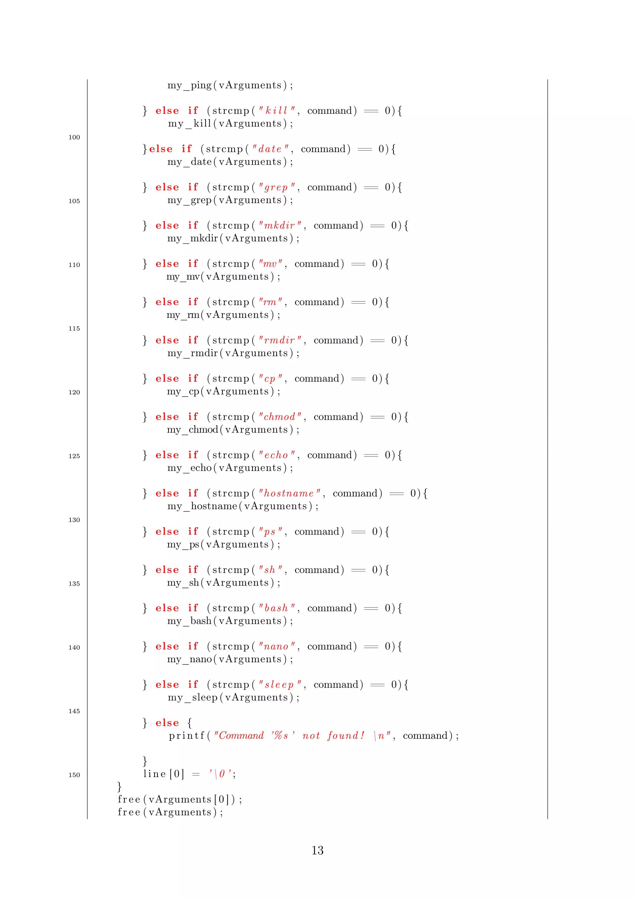 my_ping ( vArguments ) ; 
} el se i f ( strcmp (  k i l l  , command) == 0) { 
my_kill ( vArguments ) ; 
100 
} el se i f ( strcmp (  dat e  , command) == 0) { 
my_date ( vArguments ) ; 
} el se i f ( strcmp (  grep  , command) == 0) { 
105 my_grep( vArguments ) ; 
} el se i f ( strcmp ( mkdir , command) == 0) { 
my_mkdir ( vArguments ) ; 
110 } el se i f ( strcmp ( mv , command) == 0) { 
my_mv( vArguments ) ; 
} el se i f ( strcmp ( rm , command) == 0) { 
my_rm( vArguments ) ; 
115 
} el se i f ( strcmp (  rmdir  , command) == 0) { 
my_rmdir ( vArguments ) ; 
} el se i f ( strcmp ( cp , command) == 0) { 
120 my_cp( vArguments ) ; 
} el se i f ( strcmp ( chmod , command) == 0) { 
my_chmod( vArguments ) ; 
125 } el se i f ( strcmp (  echo  , command) == 0) { 
my_echo( vArguments ) ; 
} el se i f ( strcmp ( hostname , command) == 0) { 
my_hostname ( vArguments ) ; 
130 
} el se i f ( strcmp (  ps  , command) == 0) { 
my_ps( vArguments ) ; 
} el se i f ( strcmp (  sh  , command) == 0) { 
135 my_sh( vArguments ) ; 
} el se i f ( strcmp (  bash  , command) == 0) { 
my_bash( vArguments ) ; 
140 } el se i f ( strcmp ( nano , command) == 0) { 
my_nano( vArguments ) ; 
} el se i f ( strcmp (  s l e e p  , command) == 0) { 
my_sleep ( vArguments ) ; 
145 
} el se { 
p r i n t f ( Command ’%s ’ not found ! n , command) ; 
} 
150 l i n e [ 0 ] = ’ 0 ’ ; 
}f 
r e e ( vArguments [ 0 ] ) ; 
f r e e ( vArguments ) ; 
13 
 