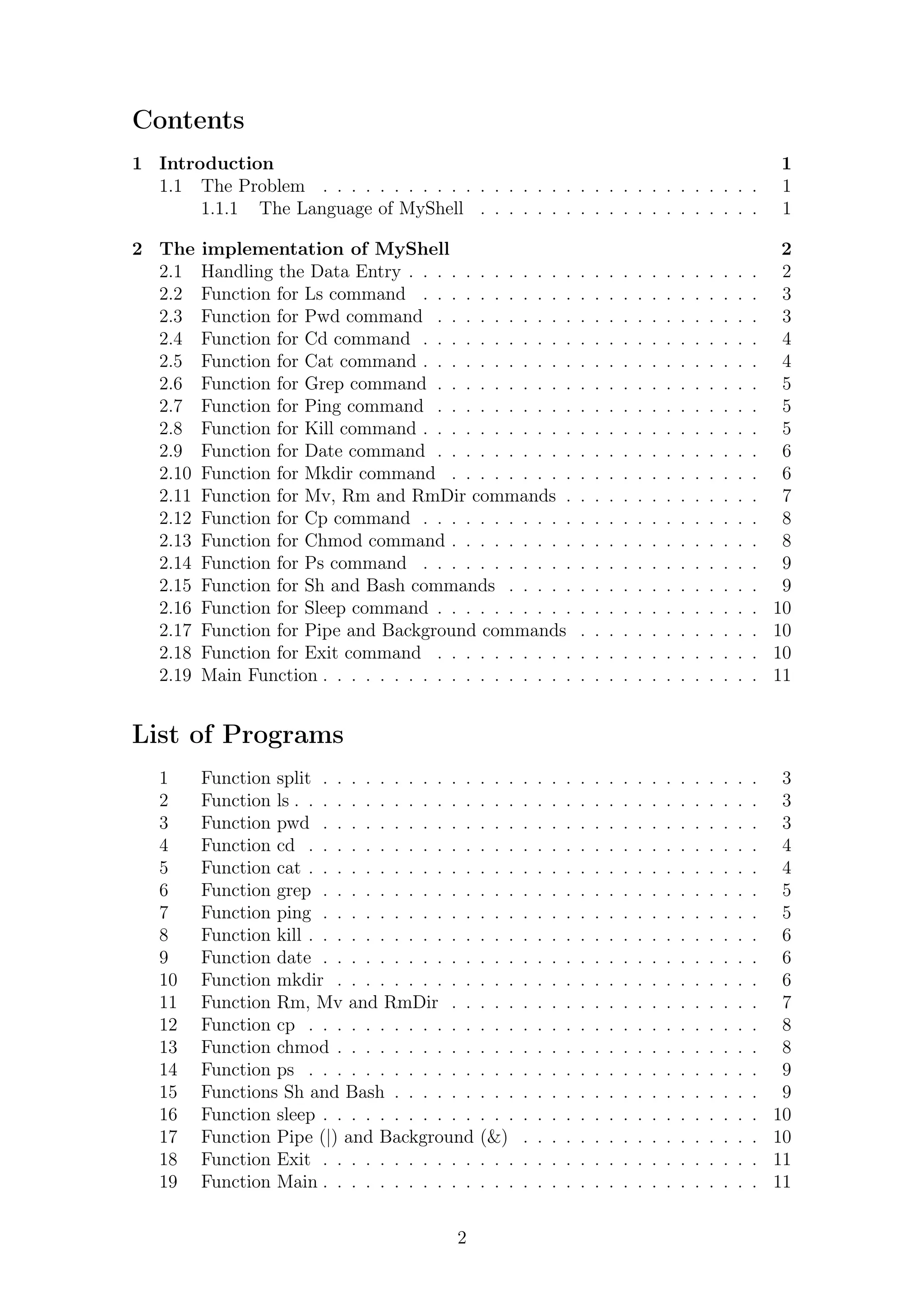 Contents 
1 Introduction 1 
1.1 The Problem . . . . . . . . . . . . . . . . . . . . . . . . . . . . . . . 1 
1.1.1 The Language of MyShell . . . . . . . . . . . . . . . . . . . . 1 
2 The implementation of MyShell 2 
2.1 Handling the Data Entry . . . . . . . . . . . . . . . . . . . . . . . . . 2 
2.2 Function for Ls command . . . . . . . . . . . . . . . . . . . . . . . . 3 
2.3 Function for Pwd command . . . . . . . . . . . . . . . . . . . . . . . 3 
2.4 Function for Cd command . . . . . . . . . . . . . . . . . . . . . . . . 4 
2.5 Function for Cat command . . . . . . . . . . . . . . . . . . . . . . . . 4 
2.6 Function for Grep command . . . . . . . . . . . . . . . . . . . . . . . 5 
2.7 Function for Ping command . . . . . . . . . . . . . . . . . . . . . . . 5 
2.8 Function for Kill command . . . . . . . . . . . . . . . . . . . . . . . . 5 
2.9 Function for Date command . . . . . . . . . . . . . . . . . . . . . . . 6 
2.10 Function for Mkdir command . . . . . . . . . . . . . . . . . . . . . . 6 
2.11 Function for Mv, Rm and RmDir commands . . . . . . . . . . . . . . 7 
2.12 Function for Cp command . . . . . . . . . . . . . . . . . . . . . . . . 8 
2.13 Function for Chmod command . . . . . . . . . . . . . . . . . . . . . . 8 
2.14 Function for Ps command . . . . . . . . . . . . . . . . . . . . . . . . 9 
2.15 Function for Sh and Bash commands . . . . . . . . . . . . . . . . . . 9 
2.16 Function for Sleep command . . . . . . . . . . . . . . . . . . . . . . . 10 
2.17 Function for Pipe and Background commands . . . . . . . . . . . . . 10 
2.18 Function for Exit command . . . . . . . . . . . . . . . . . . . . . . . 10 
2.19 Main Function . . . . . . . . . . . . . . . . . . . . . . . . . . . . . . . 11 
List of Programs 
1 Function split . . . . . . . . . . . . . . . . . . . . . . . . . . . . . . . 3 
2 Function ls . . . . . . . . . . . . . . . . . . . . . . . . . . . . . . . . . 3 
3 Function pwd . . . . . . . . . . . . . . . . . . . . . . . . . . . . . . . 3 
4 Function cd . . . . . . . . . . . . . . . . . . . . . . . . . . . . . . . . 4 
5 Function cat . . . . . . . . . . . . . . . . . . . . . . . . . . . . . . . . 4 
6 Function grep . . . . . . . . . . . . . . . . . . . . . . . . . . . . . . . 5 
7 Function ping . . . . . . . . . . . . . . . . . . . . . . . . . . . . . . . 5 
8 Function kill . . . . . . . . . . . . . . . . . . . . . . . . . . . . . . . . 6 
9 Function date . . . . . . . . . . . . . . . . . . . . . . . . . . . . . . . 6 
10 Function mkdir . . . . . . . . . . . . . . . . . . . . . . . . . . . . . . 6 
11 Function Rm, Mv and RmDir . . . . . . . . . . . . . . . . . . . . . . 7 
12 Function cp . . . . . . . . . . . . . . . . . . . . . . . . . . . . . . . . 8 
13 Function chmod . . . . . . . . . . . . . . . . . . . . . . . . . . . . . . 8 
14 Function ps . . . . . . . . . . . . . . . . . . . . . . . . . . . . . . . . 9 
15 Functions Sh and Bash . . . . . . . . . . . . . . . . . . . . . . . . . . 9 
16 Function sleep . . . . . . . . . . . . . . . . . . . . . . . . . . . . . . . 10 
17 Function Pipe (|) and Background (&) . . . . . . . . . . . . . . . . . 10 
18 Function Exit . . . . . . . . . . . . . . . . . . . . . . . . . . . . . . . 11 
19 Function Main . . . . . . . . . . . . . . . . . . . . . . . . . . . . . . . 11 
2 
 