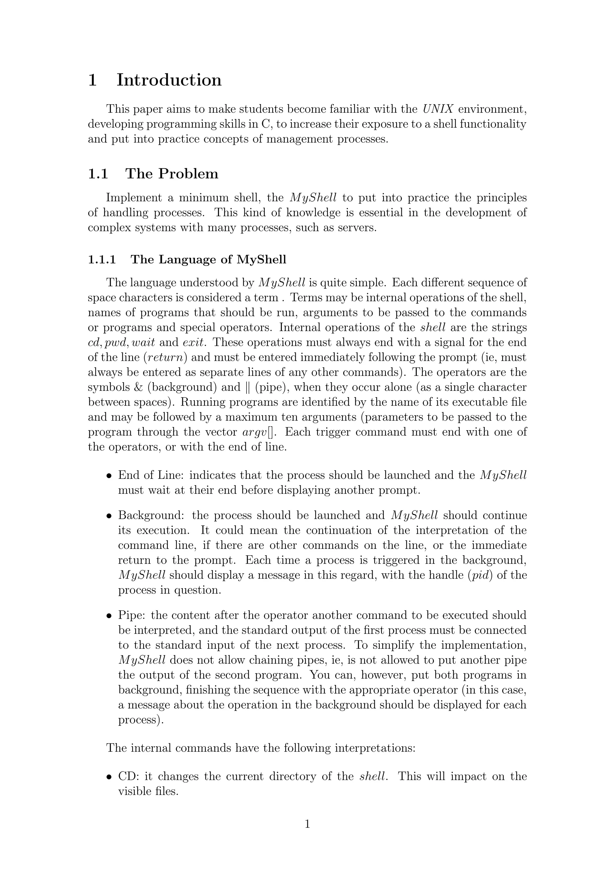 1 Introduction 
This paper aims to make students become familiar with the UNIX environment, 
developing programming skills in C, to increase their exposure to a shell functionality 
and put into practice concepts of management processes. 
1.1 The Problem 
Implement a minimum shell, the MyShell to put into practice the principles 
of handling processes. This kind of knowledge is essential in the development of 
complex systems with many processes, such as servers. 
1.1.1 The Language of MyShell 
The language understood by MyShell is quite simple. Each different sequence of 
space characters is considered a term . Terms may be internal operations of the shell, 
names of programs that should be run, arguments to be passed to the commands 
or programs and special operators. Internal operations of the shell are the strings 
cd; pwd;wait and exit. These operations must always end with a signal for the end 
of the line (return) and must be entered immediately following the prompt (ie, must 
always be entered as separate lines of any other commands). The operators are the 
symbols & (background) and k (pipe), when they occur alone (as a single character 
between spaces). Running programs are identified by the name of its executable file 
and may be followed by a maximum ten arguments (parameters to be passed to the 
program through the vector argv[]. Each trigger command must end with one of 
the operators, or with the end of line. 
 End of Line: indicates that the process should be launched and the MyShell 
must wait at their end before displaying another prompt. 
 Background: the process should be launched and MyShell should continue 
its execution. It could mean the continuation of the interpretation of the 
command line, if there are other commands on the line, or the immediate 
return to the prompt. Each time a process is triggered in the background, 
MyShell should display a message in this regard, with the handle (pid) of the 
process in question. 
 Pipe: the content after the operator another command to be executed should 
be interpreted, and the standard output of the first process must be connected 
to the standard input of the next process. To simplify the implementation, 
MyShell does not allow chaining pipes, ie, is not allowed to put another pipe 
the output of the second program. You can, however, put both programs in 
background, finishing the sequence with the appropriate operator (in this case, 
a message about the operation in the background should be displayed for each 
process). 
The internal commands have the following interpretations: 
 CD: it changes the current directory of the shell. This will impact on the 
visible files. 
1 
 
