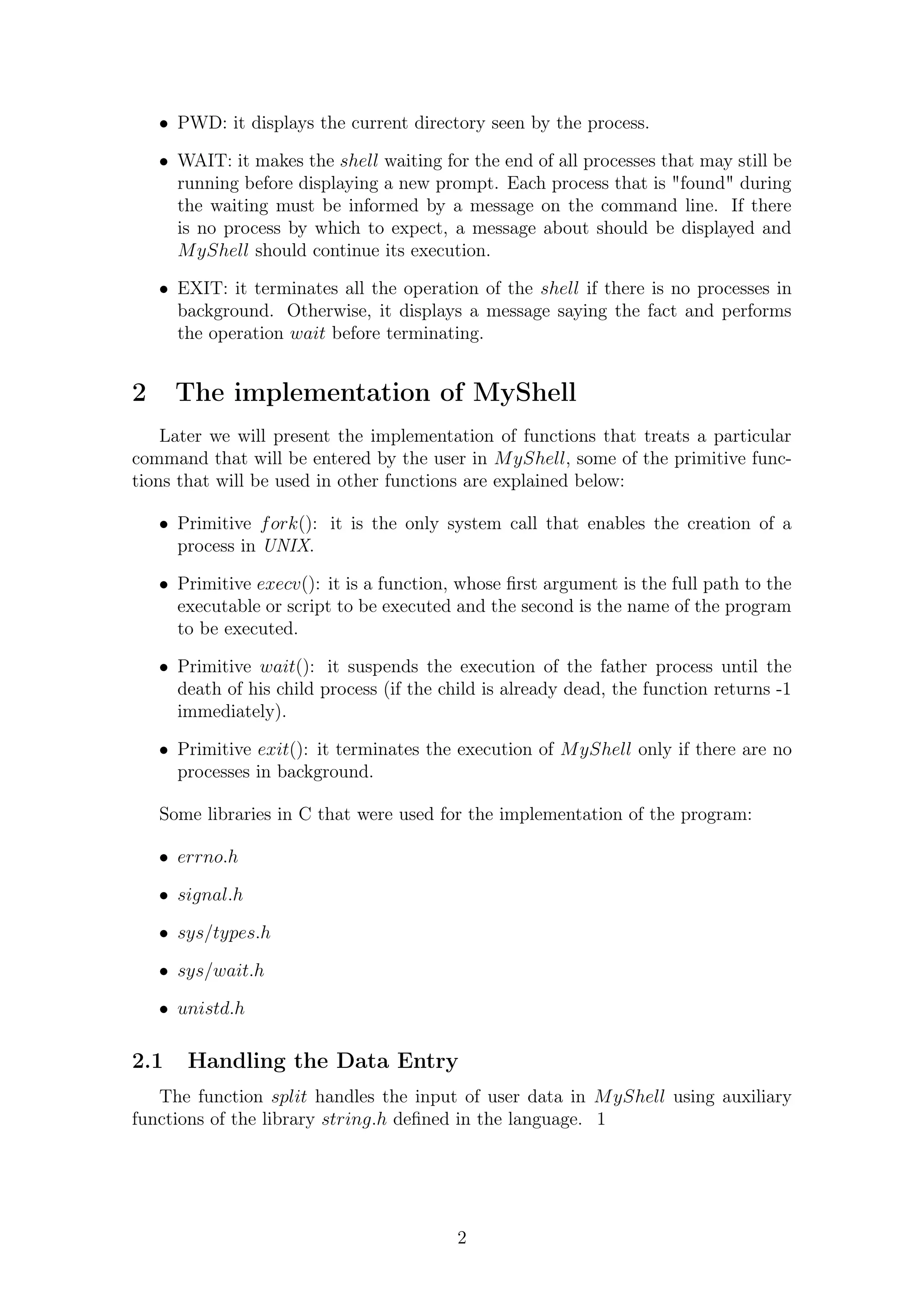 PWD: it displays the current directory seen by the process. 
 WAIT: it makes the shell waiting for the end of all processes that may still be 
running before displaying a new prompt. Each process that is found during 
the waiting must be informed by a message on the command line. If there 
is no process by which to expect, a message about should be displayed and 
MyShell should continue its execution. 
 EXIT: it terminates all the operation of the shell if there is no processes in 
background. Otherwise, it displays a message saying the fact and performs 
the operation wait before terminating. 
2 The implementation of MyShell 
Later we will present the implementation of functions that treats a particular 
command that will be entered by the user in MyShell, some of the primitive func-tions 
that will be used in other functions are explained below: 
 Primitive fork(): it is the only system call that enables the creation of a 
process in UNIX. 
 Primitive execv(): it is a function, whose first argument is the full path to the 
executable or script to be executed and the second is the name of the program 
to be executed. 
 Primitive wait(): it suspends the execution of the father process until the 
death of his child process (if the child is already dead, the function returns -1 
immediately). 
 Primitive exit(): it terminates the execution of MyShell only if there are no 
processes in background. 
Some libraries in C that were used for the implementation of the program: 
 errno:h 
 signal:h 
 sys=types:h 
 sys=wait:h 
 unistd:h 
2.1 Handling the Data Entry 
The function split handles the input of user data in MyShell using auxiliary 
functions of the library string:h defined in the language. 1 
2 
 