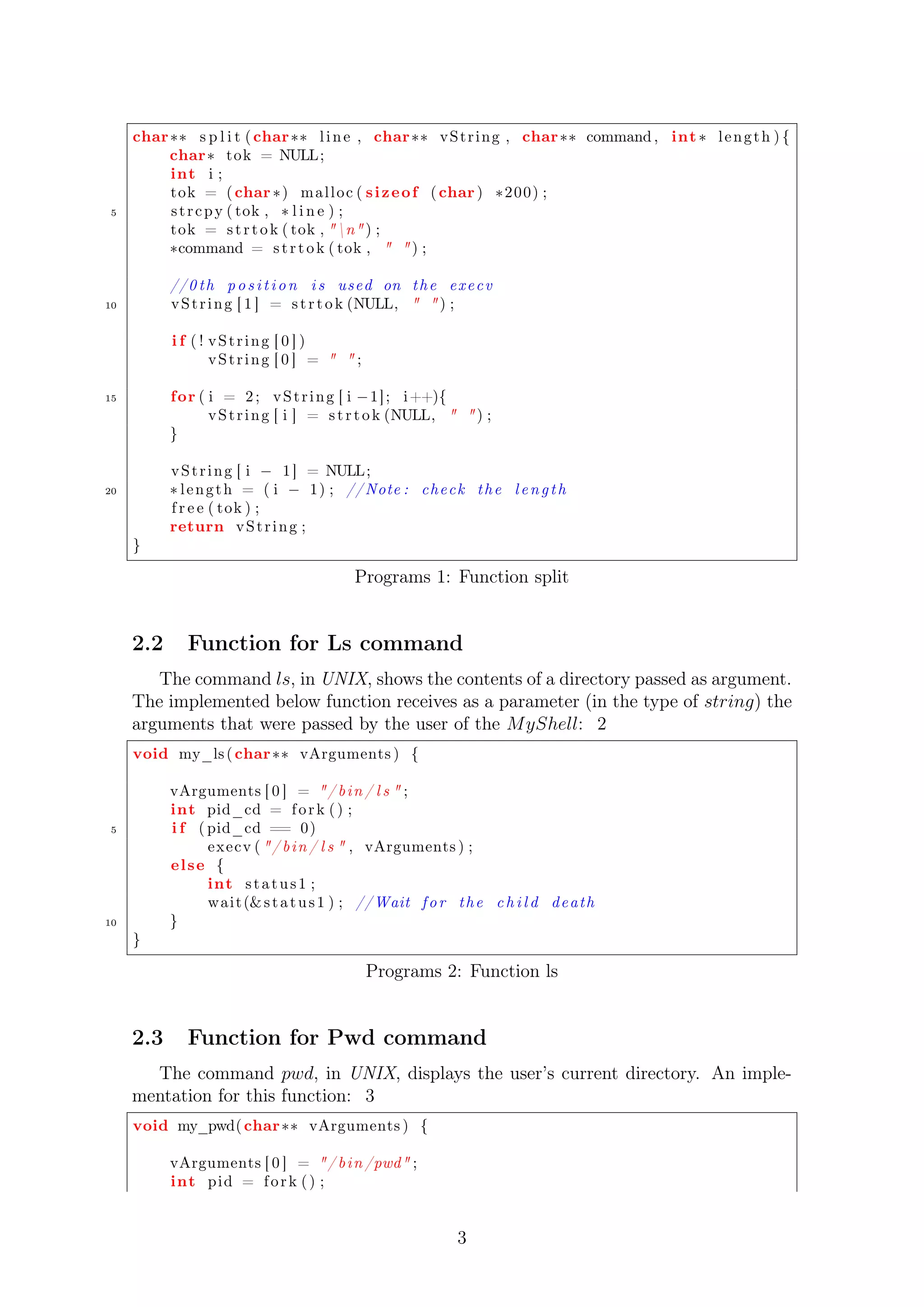 char s p l i t ( char l i n e , char vSt r ing , char command , int  l eng th ) { 
char tok = NULL; 
int i ; 
tok = ( char ) mal loc ( s izeof ( char ) 200) ; 
5 s t r cpy ( tok ,  l i n e ) ; 
tok = s t r t o k ( tok , n ) ; 
command = s t r t o k ( tok ,   ) ; 
//0 th p o s i t i o n i s used on the e x e c v 
10 vSt r ing [ 1 ] = s t r t o k (NULL,   ) ; 
i f ( ! vSt r ing [ 0 ] ) 
vSt r ing [ 0 ] =   ; 
15 for ( i = 2 ; vSt r ing [ i 1] ; i++){ 
vSt r ing [ i ] = s t r t o k (NULL,   ) ; 
} 
vSt r ing [ i  1 ] = NULL; 
20  l eng th = ( i  1) ; //Note : check the l e n g t h 
f r e e ( tok ) ; 
return vSt r ing ; 
} 
Programs 1: Function split 
2.2 Function for Ls command 
The command ls, in UNIX, shows the contents of a directory passed as argument. 
The implemented below function receives as a parameter (in the type of string) the 
arguments that were passed by the user of the MyShell: 2 
void my_ls ( char vArguments ) { 
vArguments [ 0 ] = / b in / l s  ; 
int pid_cd = f o r k ( ) ; 
5 i f ( pid_cd == 0) 
execv ( / b in / l s  , vArguments ) ; 
el se { 
int s t a tus 1 ; 
wait (s t a tus 1 ) ; //Wait f o r the c h i l d death 
10 } 
} 
Programs 2: Function ls 
2.3 Function for Pwd command 
The command pwd, in UNIX, displays the user’s current directory. An imple-mentation 
for this function: 3 
void my_pwd( char vArguments ) { 
vArguments [ 0 ] = / b in /pwd ; 
int pid = f o r k ( ) ; 
3 
 