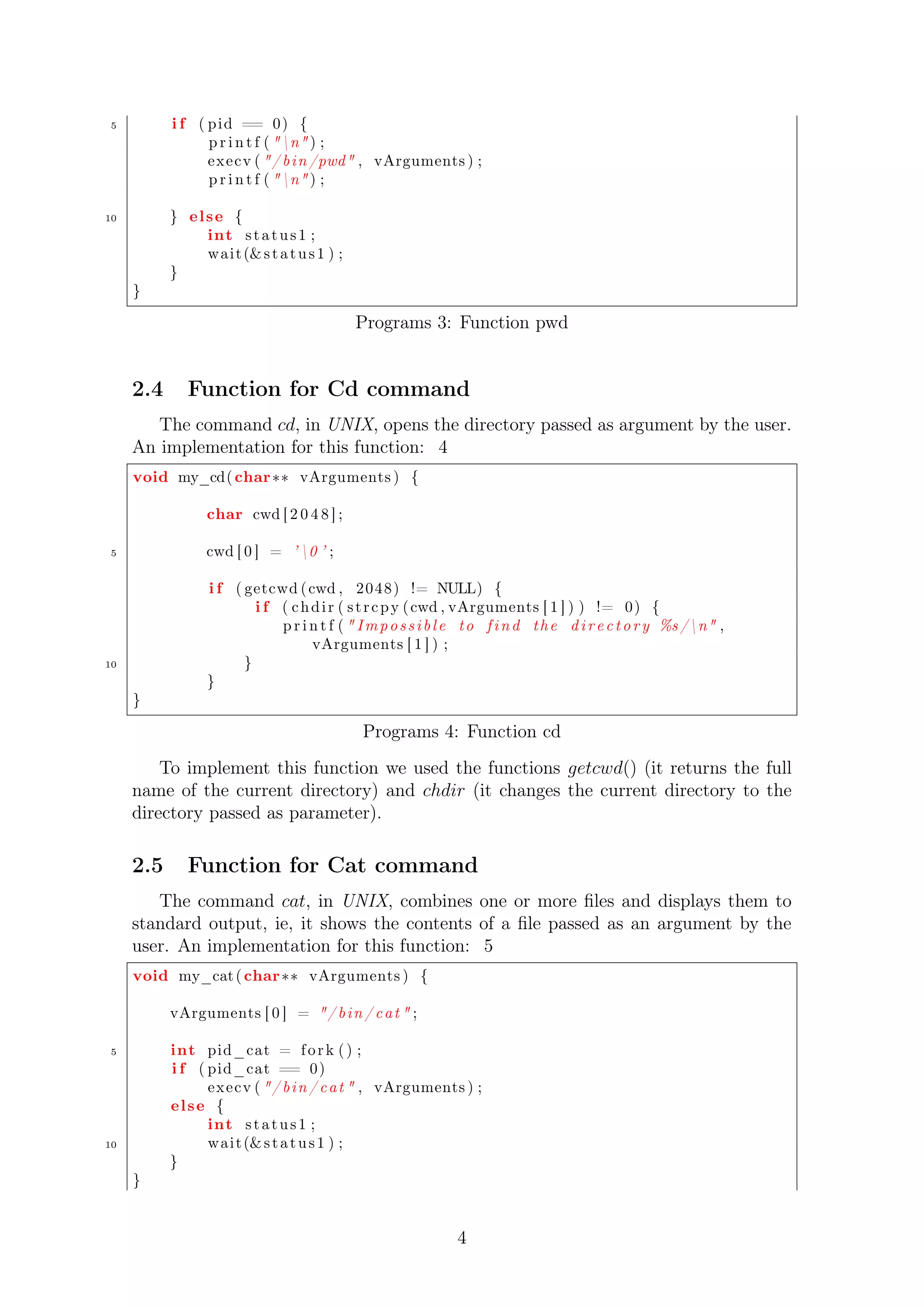 5 i f ( pid == 0) { 
p r i n t f ( n ) ; 
execv ( / b in /pwd , vArguments ) ; 
p r i n t f ( n ) ; 
10 } el se { 
int s t a tus 1 ; 
wait (s t a tus 1 ) ; 
} 
} 
Programs 3: Function pwd 
2.4 Function for Cd command 
The command cd, in UNIX, opens the directory passed as argument by the user. 
An implementation for this function: 4 
void my_cd( char vArguments ) { 
char cwd [ 2 0 4 8 ] ; 
5 cwd [ 0 ] = ’ 0 ’ ; 
i f ( getcwd ( cwd , 2048) != NULL) { 
i f ( chdi r ( s t r cpy ( cwd , vArguments [ 1 ] ) ) != 0) { 
p r i n t f (  Imp o s s i b l e to f i n d the d i r e c t o r y %s /n , 
vArguments [ 1 ] ) ; 
10 } 
} 
} 
Programs 4: Function cd 
To implement this function we used the functions getcwd() (it returns the full 
name of the current directory) and chdir (it changes the current directory to the 
directory passed as parameter). 
2.5 Function for Cat command 
The command cat, in UNIX, combines one or more files and displays them to 
standard output, ie, it shows the contents of a file passed as an argument by the 
user. An implementation for this function: 5 
void my_cat ( char vArguments ) { 
vArguments [ 0 ] = / b in / cat  ; 
5 int pid_cat = f o r k ( ) ; 
i f ( pid_cat == 0) 
execv ( / b in / cat  , vArguments ) ; 
el se { 
int s t a tus 1 ; 
10 wait (s t a tus 1 ) ; 
} 
} 
4 
 
