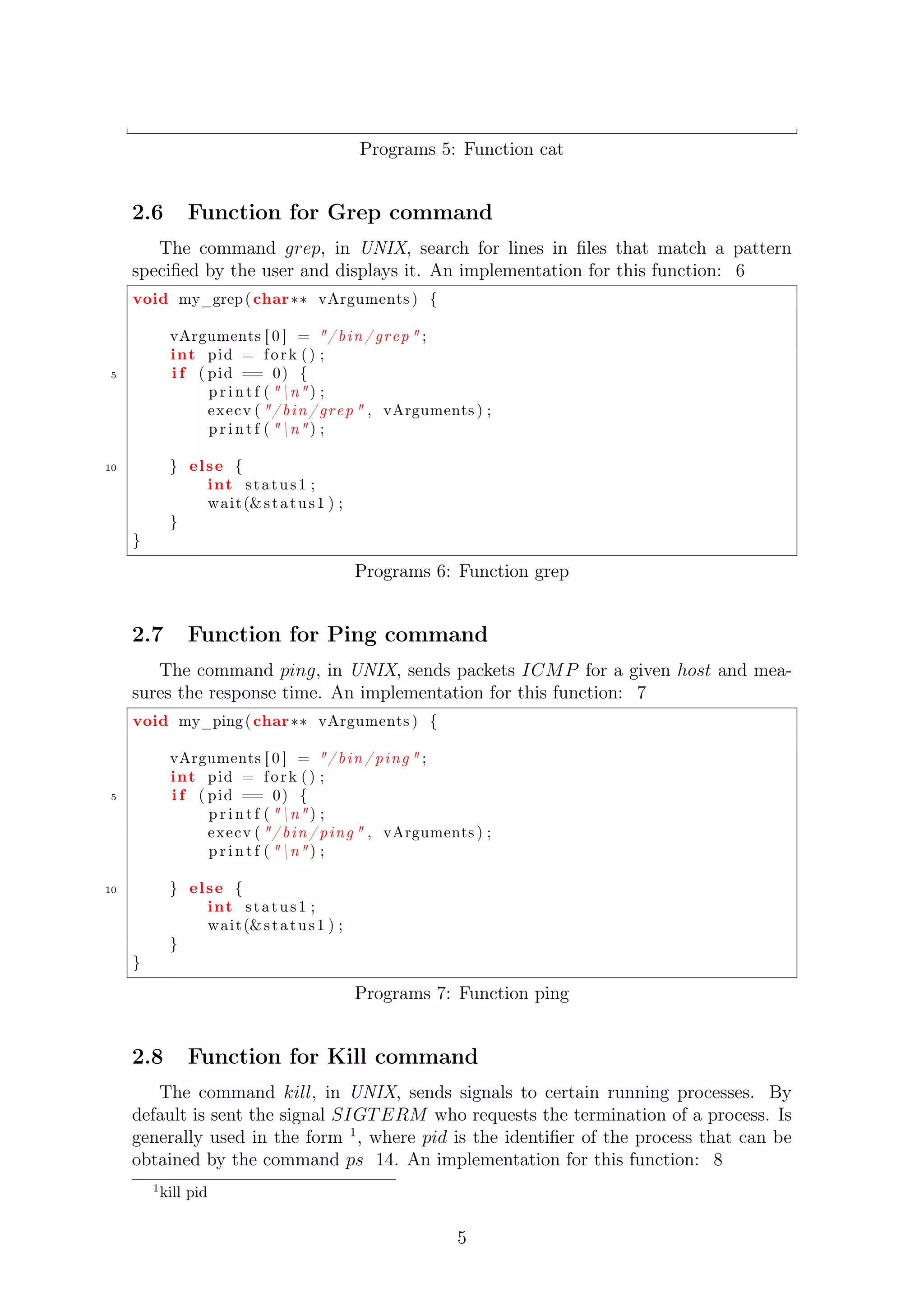 Programs 5: Function cat 
2.6 Function for Grep command 
The command grep, in UNIX, search for lines in files that match a pattern 
specified by the user and displays it. An implementation for this function: 6 
void my_grep( char vArguments ) { 
vArguments [ 0 ] = / b in / grep  ; 
int pid = f o r k ( ) ; 
5 i f ( pid == 0) { 
p r i n t f ( n ) ; 
execv ( / b in / grep  , vArguments ) ; 
p r i n t f ( n ) ; 
10 } el se { 
int s t a tus 1 ; 
wait (s t a tus 1 ) ; 
} 
} 
Programs 6: Function grep 
2.7 Function for Ping command 
The command ping, in UNIX, sends packets ICMP for a given host and mea-sures 
the response time. An implementation for this function: 7 
void my_ping ( char vArguments ) { 
vArguments [ 0 ] = / b in / ping  ; 
int pid = f o r k ( ) ; 
5 i f ( pid == 0) { 
p r i n t f ( n ) ; 
execv ( / b in / ping  , vArguments ) ; 
p r i n t f ( n ) ; 
10 } el se { 
int s t a tus 1 ; 
wait (s t a tus 1 ) ; 
} 
} 
Programs 7: Function ping 
2.8 Function for Kill command 
The command kill, in UNIX, sends signals to certain running processes. By 
default is sent the signal SIGTERM who requests the termination of a process. Is 
generally used in the form 1, where pid is the identifier of the process that can be 
obtained by the command ps 14. An implementation for this function: 8 
1kill pid 
5 
 
