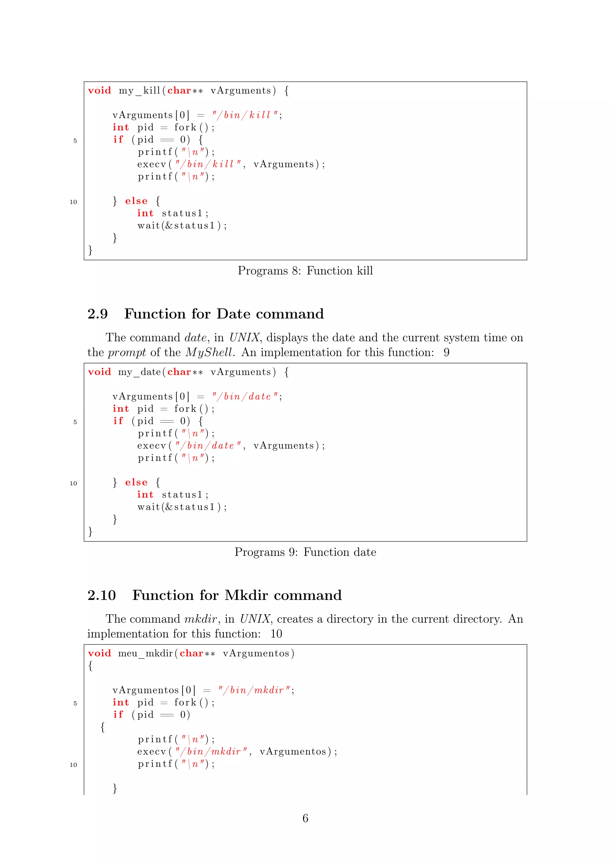 void my_kill ( char vArguments ) { 
vArguments [ 0 ] = / b in / k i l l  ; 
int pid = f o r k ( ) ; 
5 i f ( pid == 0) { 
p r i n t f ( n ) ; 
execv ( / b in / k i l l  , vArguments ) ; 
p r i n t f ( n ) ; 
10 } el se { 
int s t a tus 1 ; 
wait (s t a tus 1 ) ; 
} 
} 
Programs 8: Function kill 
2.9 Function for Date command 
The command date, in UNIX, displays the date and the current system time on 
the prompt of the MyShell. An implementation for this function: 9 
void my_date ( char vArguments ) { 
vArguments [ 0 ] = / b in / dat e  ; 
int pid = f o r k ( ) ; 
5 i f ( pid == 0) { 
p r i n t f ( n ) ; 
execv ( / b in / dat e  , vArguments ) ; 
p r i n t f ( n ) ; 
10 } el se { 
int s t a tus 1 ; 
wait (s t a tus 1 ) ; 
} 
} 
Programs 9: Function date 
2.10 Function for Mkdir command 
The command mkdir, in UNIX, creates a directory in the current directory. An 
implementation for this function: 10 
void meu_mkdir ( char vArgumentos ) 
{ 
vArgumentos [ 0 ] = / b in /mkdir ; 
5 int pid = f o r k ( ) ; 
i f ( pid == 0) 
{ 
p r i n t f ( n ) ; 
execv ( / b in /mkdir , vArgumentos ) ; 
10 p r i n t f ( n ) ; 
} 
6 
 