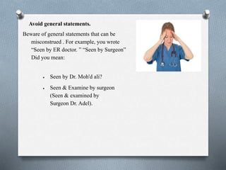 Avoid general statements.
Beware of general statements that can be
misconstrued . For example, you wrote
“Seen by ER doctor. ” “Seen by Surgeon”
Did you mean:
 Seen by Dr. Moh'd ali?
 Seen & Examine by surgeon
(Seen & examined by
Surgeon Dr. Adel).
 