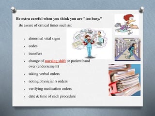 Be extra careful when you think you are "too busy."
Be aware of critical times such as:
 abnormal vital signs
 codes
 transfers
 change of nursing shift or patient hand
over (endorsement)
 taking verbal orders
 noting physician’s orders
 verifying medication orders
 date & time of each procedure
 