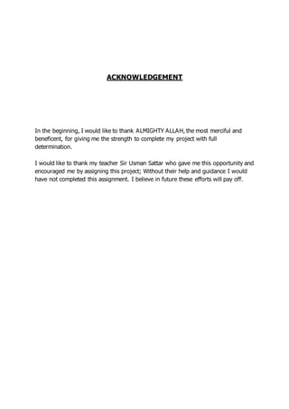 ACKNOWLEDGEMENT
In the beginning, I would like to thank ALMIGHTY ALLAH, the most merciful and
beneficent, for giving me the strength to complete my project with full
determination.
I would like to thank my teacher Sir Usman Sattar who gave me this opportunity and
encouraged me by assigning this project; Without their help and guidance I would
have not completed this assignment. I believe in future these efforts will pay off.
 