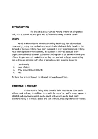 INTRODUCTION
This project is about “Vehicle Parking system” of any plaza or
mall, its a automatic recepit generated software with every essential details.
SCOPE
As we all know that the world is advancing day by day new technologies
come and go, many new methods are been introduced almost daily, therefore, the
demand of the new systems have been increased in every organization old systems
have been replaced by new systems, the question is why? Its because every
organization demands excellent quality work more profit to be earned in short span
of time, to gain as much market trust as they can, and not to forget as quick they
can so they can compete with other organizations. New systems should be
i. User friendly
ii. More efficient
iii. They should provide security
iv. Fast
As these four are mentioned, my idea will be based upon these.
OBJECTIVE + PROBLEM
As the world is facing many thread’s daily, robbries are done easily
with no track to trace, bomb blasts occur with the use of car, so if a proper system is
adopted each and every record can be saved and anyone can be track easily
therefore mainly is to make a better and fast software, most important user-friendly.
 