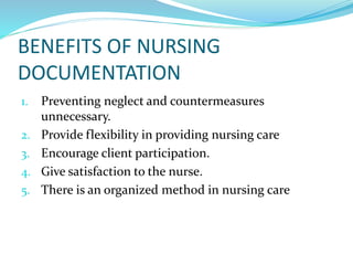 BENEFITS OF NURSING
DOCUMENTATION
1. Preventing neglect and countermeasures
unnecessary.
2. Provide flexibility in providing nursing care
3. Encourage client participation.
4. Give satisfaction to the nurse.
5. There is an organized method in nursing care
 