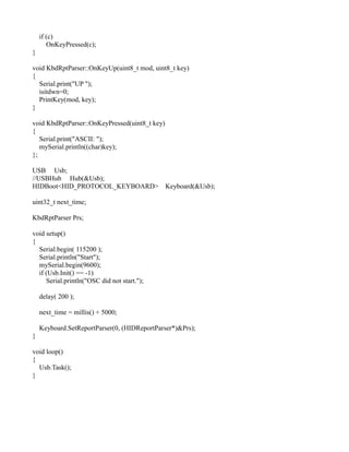 if (c)
OnKeyPressed(c);
}
void KbdRptParser::OnKeyUp(uint8_t mod, uint8_t key)
{
Serial.print("UP ");
isitdwn=0;
PrintKey(mod, key);
}
void KbdRptParser::OnKeyPressed(uint8_t key)
{
Serial.print("ASCII: ");
mySerial.println((char)key);
};
USB Usb;
//USBHub Hub(&Usb);
HIDBoot<HID_PROTOCOL_KEYBOARD> Keyboard(&Usb);
uint32_t next_time;
KbdRptParser Prs;
void setup()
{
Serial.begin( 115200 );
Serial.println("Start");
mySerial.begin(9600);
if (Usb.Init() == -1)
Serial.println("OSC did not start.");
delay( 200 );
next_time = millis() + 5000;
Keyboard.SetReportParser(0, (HIDReportParser*)&Prs);
}
void loop()
{
Usb.Task();
}
 