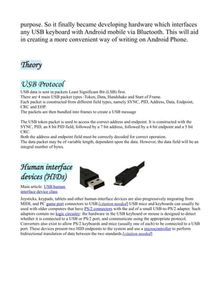purpose. So it finally became developing hardware which interfaces
any USB keyboard with Android mobile via Bluetooth. This will aid
in creating a more convenient way of writing on Android Phone.
Theory
USB Protocol
USB data is sent in packets Least Significant Bit (LSB) first.
There are 4 main USB packet types :Token, Data, Handshake and Start of Frame.
Each packet is constructed from different field types, namely SYNC, PID, Address, Data, Endpoint,
CRC and EOP.
The packets are then bundled into frames to create a USB message
The USB token packet is used to access the correct address and endpoint. It is constructed with the
SYNC, PID, an 8 bit PID field, followed by a 7 bit address, followed by a 4 bit endpoint and a 5 bit
CRC.
Both the address and endpoint field must be correctly decoded for correct operation.
The data packet may be of variable length, dependent upon the data. However, the data field will be an
integral number of bytes.
Human interface
devices (HIDs)
Main article: USB human
interface device class
Joysticks, keypads, tablets and other human-interface devices are also progressively migrating from
MIDI, and PC game port connectors to USB.[citation needed] USB mice and keyboards can usually be
used with older computers that have PS/2 connectors with the aid of a small USB-to-PS/2 adapter. Such
adaptors contain no logic circuitry: the hardware in the USB keyboard or mouse is designed to detect
whether it is connected to a USB or PS/2 port, and communicate using the appropriate protocol.
Converters also exist to allow PS/2 keyboards and mice (usually one of each) to be connected to a USB
port. These devices present two HID endpoints to the system and use a microcontroller to perform
bidirectional translation of data between the two standards.[citation needed]
 