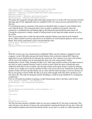 UUID uuid = UUID.fromString("00001101-0000-1000-8000-
00805f9b34fb"); //Standard SerialPortService ID
mmSocket = mmDevice.createRfcommSocketToServiceRecord(uuid);
mmSocket.connect();
mmOutputStream = mmSocket.getOutputStream();
mmInputStream = mmSocket.getInputStream();
This opens the connection and gets input and output streams for us to work with. You may have noticed
that huge ugly UUID. Apparently there are standard UUID’s for various devices and Serial Port’s use
that one.
If everything has gone as expected, at this point you should be able to connect to your Arduino from
your Android device. The connection takes a few seconds to establish so be patient. Once the
connection is established the red blinking light on the bluetooth chip should stop and remain off.
Closing the connection is simply a matter of calling close() on the input and output streams as well as
the socket
Now we are going to have a little fun and actually send the Arduino some data from the Android
device. Make yourself a text box (also known as an EditText in weird Android speak) as well as a send
button. Wire up the send button’s click event and add this code:
String msg = myTextbox.getText().toString();
msg += "n";
mmOutputStream.write(msg.getBytes());
5.
With this we have one way communication established! Make sure the Arduino is plugged in to the
computer via the USB cable and open the Serial Monitor from within the Arduino IDE. Open the
application on your Android device and open the connection. Now whatever your type in the textbox
will be sent to the Arduino over air and magically show up in the serial monitor window.
Sending data is trivial. Sadly, listening for data is not. Since data could be written to the input stream at
any time we need a separate thread to watch it so that we don’t block the main ui thread and cause
Android to think that we have crashed. Also the data written on the input stream is relatively arbitrary
so there isn’t a simple way to just be notified of when a line of text shows up. Instead lots of short little
packets of data will show up individually one at a time until the entire message is received. Because of
this we are going to need to buffer the data in an array until enough of the data shows up that we can
tell what to do. The code for doing this and the threading is a little be long winded but it is nothing too
complicated.
First we will tackle the problem of getting a worker thread going. Here is the basic code for that:
final Handler handler = new Handler();
workerThread = new Thread(new Runnable()
{
public void run()
{
while(!Thread.currentThread().isInterrupted() && !
stopWorker)
{
//Do work
}
}
});
workerThread.start();
The first line there declares a Handler which we can use to update the UI, but more on that later. This
code will start a new thread. As long as the run() method is running the thread will stay alive. Once the
run() method completes and returns the thread will die. In our case, it is stuck in a while loop that will
 