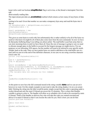 keep it alive until our boolean stopWorker flag is set to true, or the thread is interrupted. Next lets
talk
about actually reading data.
The input stream provides an .available() method which returns us how many (if any) bytes of data
are
waiting to be read. Given that number we can make a temporary byte array and read the bytes into it
like so:
int bytesAvailable = mmInputStream.available();
if(bytesAvailable > 0)
{
byte[] packetBytes = new
byte[bytesAvailable];
mmInputStream.read(packetBytes);
}
This gives us some bytes to work with, but unfortunately this is rather unlikely to be all of the bytes we
need (or who know its might be all of them plus some more from the next command). So now we have
do that pesky buffering thing I was telling you about earlier. The read buffer is just byte array that we
can store incoming bytes in until we have them all. Since the size of message is going to vary we need
to allocate enough space in the buffer to account for the longest message we might receive. For our
purposes we are allocating 1024 spaces, but the number will need to be tailored to your specific needs.
Alright, back to the code. Once we have packet bytes we need to add them to the read buffer one at a
time until we run in to the end of line delimiter character, in our case we are using a newline character
(Ascii code 10)
for(int i=0;i<bytesAvailable;i++)
{
byte b = packetBytes[i];
if(b == delimiter)
{
byte[] encodedBytes = new byte[readBufferPosition];
System.arraycopy(readBuffer, 0, encodedBytes, 0, encodedBytes.length);
final String data = new String(encodedBytes, "US-ASCII");
readBufferPosition = 0;
//The variable data now contains our full command
}
else
{
readBuffer[readBufferPosition++] = b;
}
}
At this point we now have the full command stored in the string variable data and we can act on it
however we want. For this simple example we just want to take the string display it in on a on screen
label. Sticking the string into the label would be pretty simple except that this code is operating under a
worker thread and only the main UI thread can access the UI elements. This is where that Handler
variable is going to come in. The handler will allow us to schedule a bit of code to be executed by main
UI thread. Think of the handler as delivery boy who will take the code you wanted executed and
deliver it to main UI thread so that it can execute the code for you. Here is how you can do that:
handler.post(new Runnable()
{
public void run()
{
myLabel.setText(data);
}
});
 