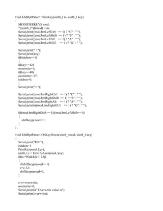 void KbdRptParser::PrintKey(uint8_t m, uint8_t key)
{
MODIFIERKEYS mod;
*((uint8_t*)&mod) = m;
Serial.print((mod.bmLeftCtrl == 1) ? "C" : " ");
Serial.print((mod.bmLeftShift == 1) ? "S" : " ");
Serial.print((mod.bmLeftAlt == 1) ? "A" : " ");
Serial.print((mod.bmLeftGUI == 1) ? "G" : " ");
Serial.print(" >");
Serial.print(key);
if(isitdwn==1)
{
if(key==42)
overwrite=1;
if(key==40)
overwrite=-17;
isitdwn=0;
}
Serial.print("< ");
Serial.print((mod.bmRightCtrl == 1) ? "C" : " ");
Serial.print((mod.bmRightShift == 1) ? "S" : " ");
Serial.print((mod.bmRightAlt == 1) ? "A" : " ");
Serial.println((mod.bmRightGUI == 1) ? "G" : " ");
if((mod.bmRightShift ==1)||(mod.bmLeftShift==1))
{
shiftkeypressed=1;
}
};
void KbdRptParser::OnKeyDown(uint8_t mod, uint8_t key)
{
Serial.print("DN ");
isitdwn=1
PrintKey(mod, key);
uint8_t c = OemToAscii(mod, key);
if((c>96)&&(c<123))
{
if(shiftkeypressed==1)
c=c-32;
shiftkeypressed=0;
}
c=c+overwrite;
overwrite=0;
Serial.println(" Overwrite value is");
Serial.print(overwrite);
 