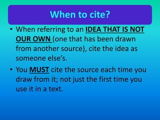 When to cite?
• When referring to an IDEA THAT IS NOT
OUR OWN (one that has been drawn
from another source), cite the idea as
someone else’s.
• You MUST cite the source each time you
draw from it; not just the first time you
use it in a text.
 