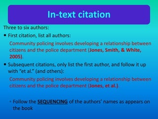 In-text citation
Three to six authors:
 First citation, list all authors:
Community policing involves developing a relationship between
citizens and the police department (Jones, Smith, & White,
2005).
 Subsequent citations, only list the first author, and follow it up
with “et al.” (and others):
Community policing involves developing a relationship between
citizens and the police department (Jones, et al.).
◦ Follow the SEQUENCING of the authors’ names as appears on
the book
 
