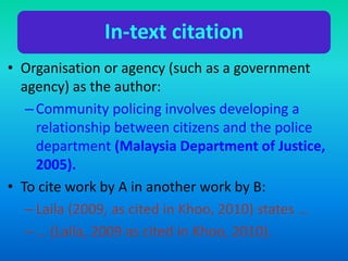 In-text citation
• Organisation or agency (such as a government
agency) as the author:
–Community policing involves developing a
relationship between citizens and the police
department (Malaysia Department of Justice,
2005).
• To cite work by A in another work by B:
–Laila (2009, as cited in Khoo, 2010) states …
–… (Laila, 2009 as cited in Khoo, 2010).
 